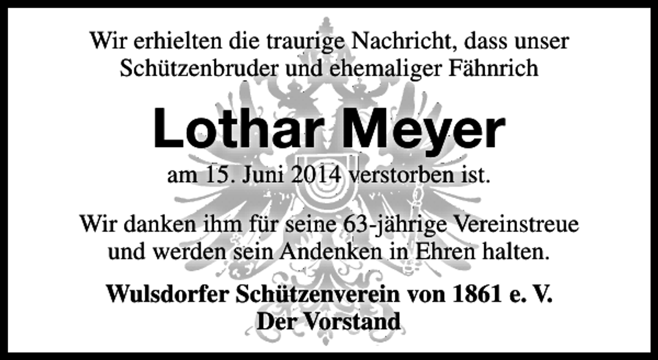 <p>Wir erhielten die traurige Nachricht, dass unser<br />Schützenbruder und ehemaliger Fähnrich</p><p>Lothar Meyer<br />am 15. Juni 2014 verstorben ist.</p><p>Wir danken ihm für seine 63-jährige Vereinstreue<br />und werden sein Andenken in Ehren halten.<br />Wulsdorfer Schützenverein von 1861 e. V.<br />Der Vorstand</p>