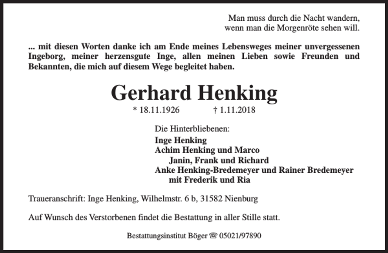 <p>Man muss durch die Nacht wandern,<br />wenn man die Morgenröte sehen will.<br />... mit diesen Worten danke ich am Ende meines Lebensweges meiner unvergessenen<br />Ingeborg, meiner herzensgute Inge, allen meinen Lieben sowie Freunden und<br />Bekannten, die mich auf diesem Wege begleitet haben.</p><p>Gerhard Henking<br />* 18.11.1926</p><p>† 1.11.2018</p><p>Die Hinterbliebenen:<br />Inge Henking<br />Achim Henking und Marco<br />Janin, Frank und Richard<br />Anke Henking-Bredemeyer und Rainer Bredemeyer<br />mit Frederik und Ria<br />Traueranschrift: Inge Henking, Wilhelmstr. 6 b, 31582 Nienburg<br />Auf Wunsch des Verstorbenen findet die Bestattung in aller Stille statt.<br />Bestattungsinstitut Böger s 05021/97890</p>