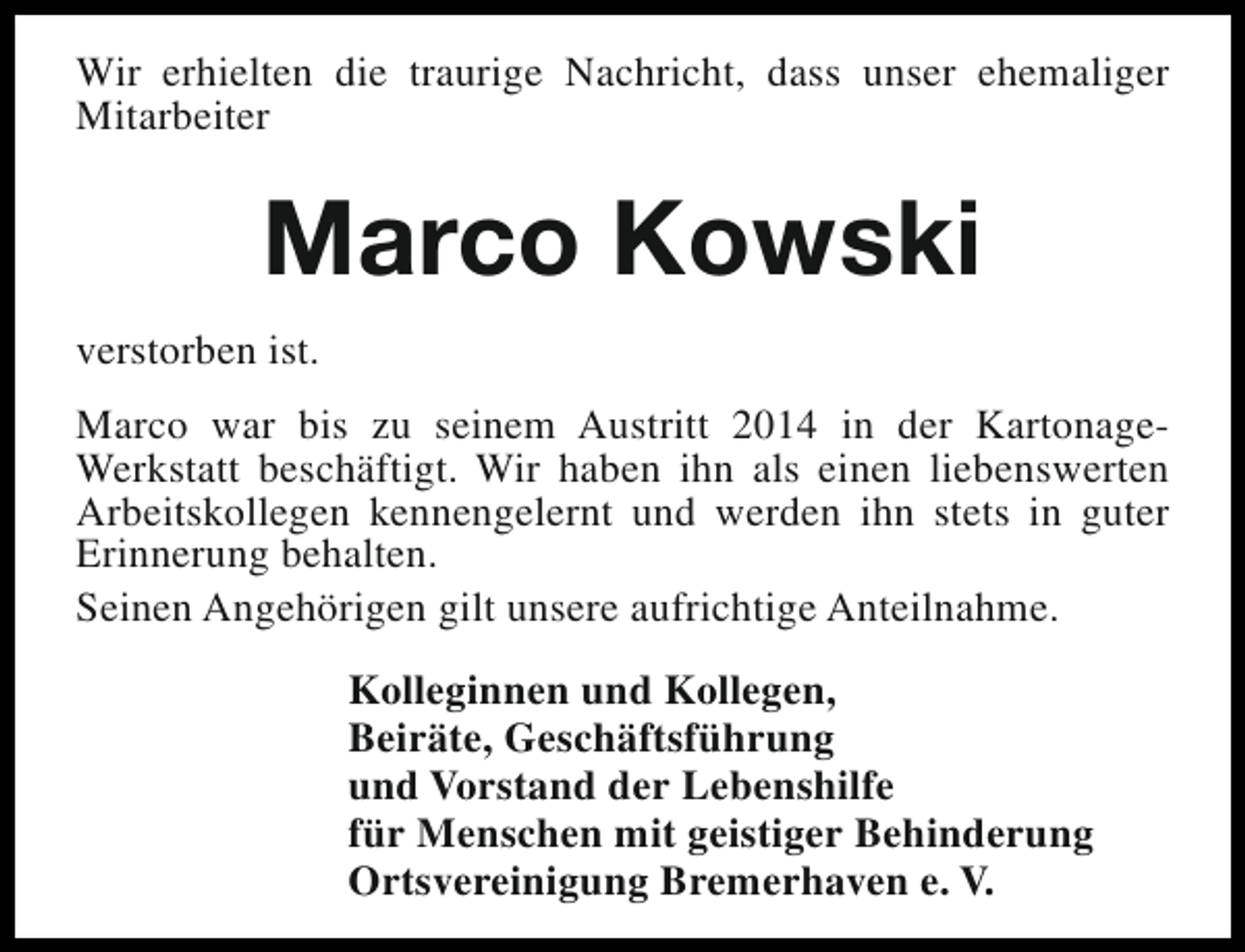 <p>Wir erhielten die traurige Nachricht, dass unser ehemaliger<br />Mitarbeiter</p><p>Marco Kowski<br />verstorben ist.<br />Marco war bis zu seinem Austritt 2014 in der KartonageWerkstatt beschäftigt. Wir haben ihn als einen liebenswerten<br />Arbeitskollegen kennengelernt und werden ihn stets in guter<br />Erinnerung behalten.<br />Seinen Angehörigen gilt unsere aufrichtige Anteilnahme.<br />Kolleginnen und Kollegen,<br />Beiräte, Geschäftsführung<br />und Vorstand der Lebenshilfe<br />für Menschen mit geistiger Behinderung<br />Ortsvereinigung Bremerhaven e. V.</p>