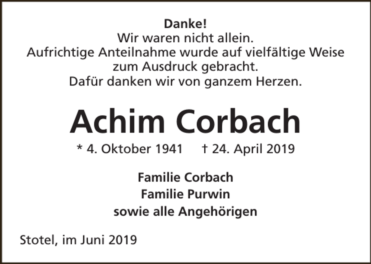 <p>Danke!<br />Wir waren nicht allein.<br />Aufrichtige Anteilnahme wurde auf vielfältige Weise<br />zum Ausdruck gebracht.<br />Dafür danken wir von ganzem Herzen.</p><p>Achim Corbach<br />* 4. Oktober 1941</p><p>† 24. April 2019</p><p>Familie Corbach<br />Familie Purwin<br />sowie alle Angehörigen<br />Stotel, im Juni 2019</p>