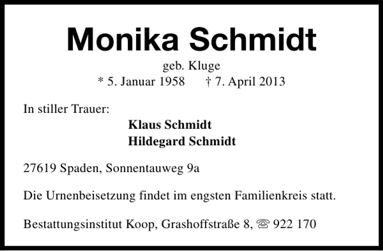 <p>Monika Schmidt<br />geb. Kluge<br />* 5. Januar 1958 † 7. April 2013</p><p>In stiller Trauer:</p><p>Klaus Schmidt<br />Hildegard Schmidt</p><p>27619 Spaden, Sonnentauweg 9a<br />Die Urnenbeisetzung findet im engsten Familienkreis statt.<br />Bestattungsinstitut Koop, Grashoffstraße 8, s 922 170</p>