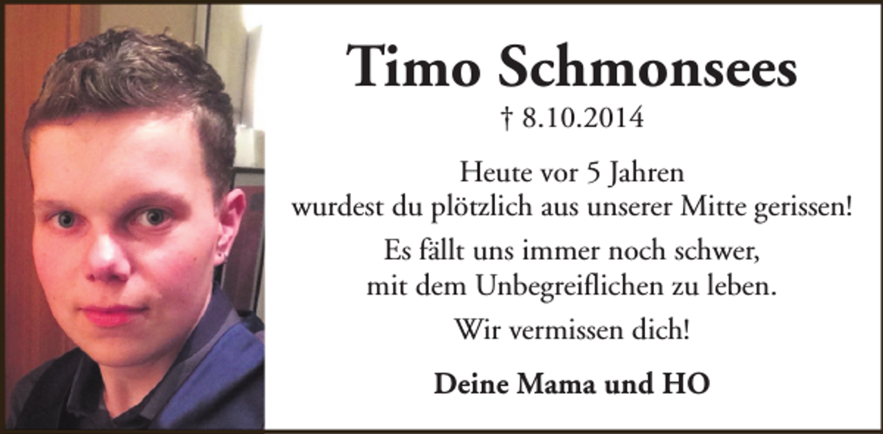 <p>Timo Schmonsees<br />† 8.10.2014</p><p>Heute vor 5 Jahren<br />wurdest du plötzlich aus unserer Mitte gerissen!<br />Es fällt uns immer noch schwer,<br />mit dem Unbegreiflichen zu leben.<br />Wir vermissen dich!<br />Deine Mama und HO</p>