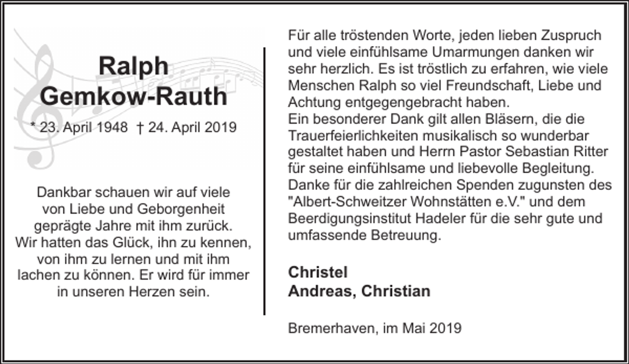 <p>Ralph<br />Gemkow-Rauth<br />* 23. April 1948 † 24. April 2019</p><p>Dankbar schauen wir auf viele<br />von Liebe und Geborgenheit<br />geprägte Jahre mit ihm zurück.<br />Wir hatten das Glück, ihn zu kennen,<br />von ihm zu lernen und mit ihm<br />lachen zu können. Er wird für immer<br />in unseren Herzen sein.</p><p>Für alle tröstenden Worte, jeden lieben Zuspruch<br />und viele einfühlsame Umarmungen danken wir<br />sehr herzlich. Es ist tröstlich zu erfahren, wie viele<br />Menschen Ralph so viel Freundschaft, Liebe und<br />Achtung entgegengebracht haben.<br />Ein besonderer Dank gilt allen Bläsern, die die<br />Trauerfeierlichkeiten musikalisch so wunderbar<br />gestaltet haben und Herrn Pastor Sebastian Ritter<br />für seine einfühlsame und liebevolle Begleitung.<br />Danke für die zahlreichen Spenden zugunsten des<br />"Albert-Schweitzer Wohnstätten e.V." und dem<br />Beerdigungsinstitut Hadeler für die sehr gute und<br />umfassende Betreuung.</p><p>Christel<br />Andreas, Christian<br />Bremerhaven, im Mai 2019</p>