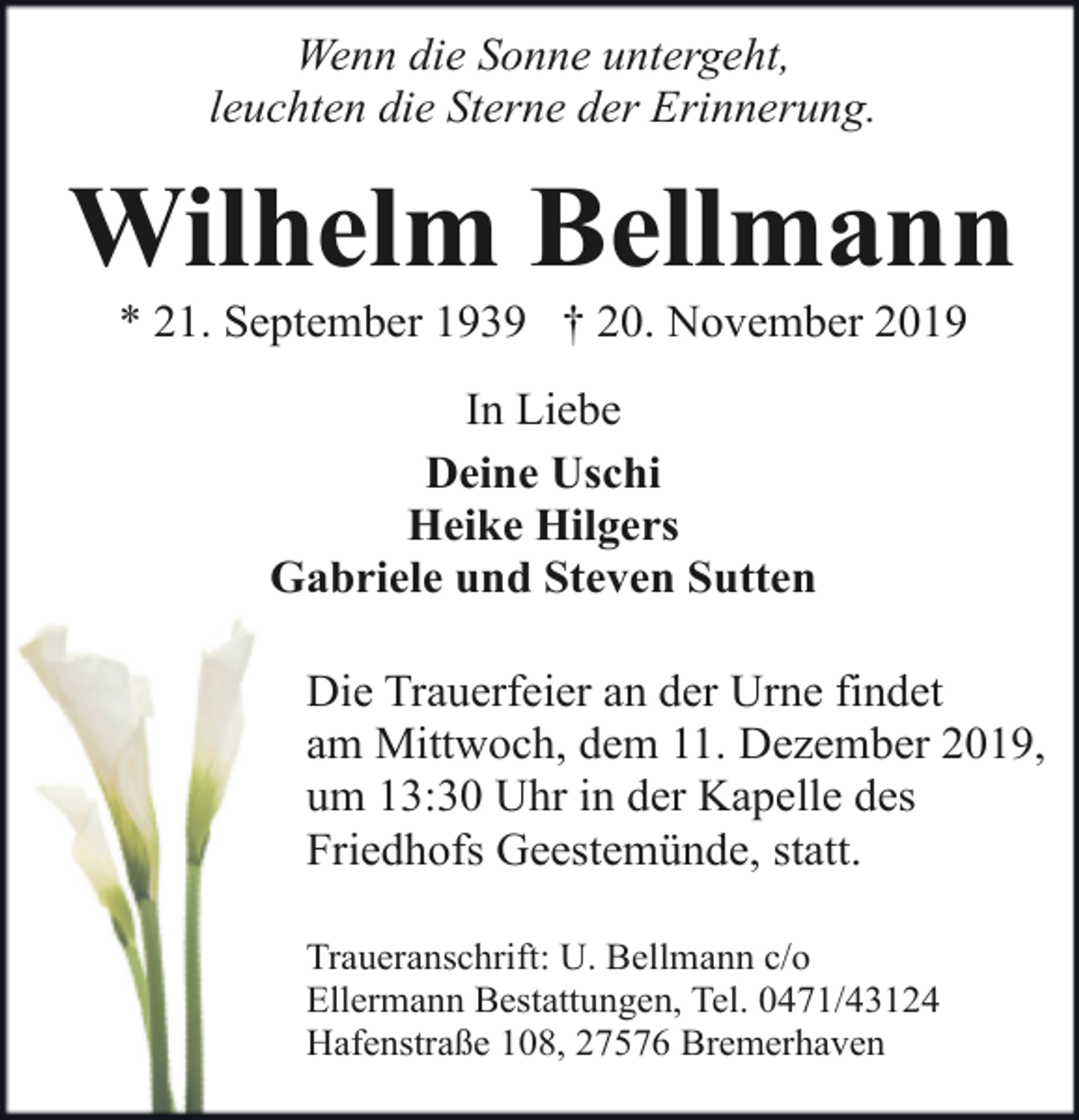 <p>Wenn die Sonne untergeht,<br />leuchten die Sterne der Erinnerung.</p><p>Wilhelm Bellmann<br />* 21. September 1939 † 20. November 2019<br />In Liebe<br />Deine Uschi<br />Heike Hilgers<br />Gabriele und Steven Sutten<br />Die Trauerfeier an der Urne findet<br />am Mittwoch, dem 11. Dezember 2019,<br />um 13:30 Uhr in der Kapelle des<br />Friedhofs Geestemünde, statt.<br />Traueranschrift: U. Bellmann c/o<br />Ellermann Bestattungen, Tel. 0471/43124<br />Hafenstraße 108, 27576 Bremerhaven</p>