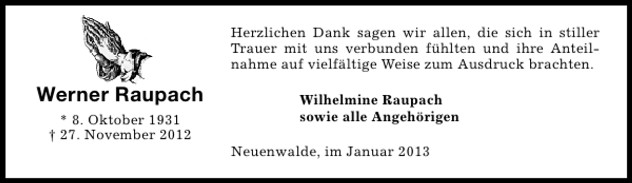 <p>Herzlichen Dank sagen wir allen, die sich in stiller<br />Trauer mit uns verbunden fühlten und ihre Anteilnahme auf vielfältige Weise zum Ausdruck brachten.</p><p>Werner Raupach<br />* 8. Oktober 1931<br />† 27. November 2012</p><p>Wilhelmine Raupach<br />sowie alle Angehörigen<br />Neuenwalde, im Januar 2013</p>