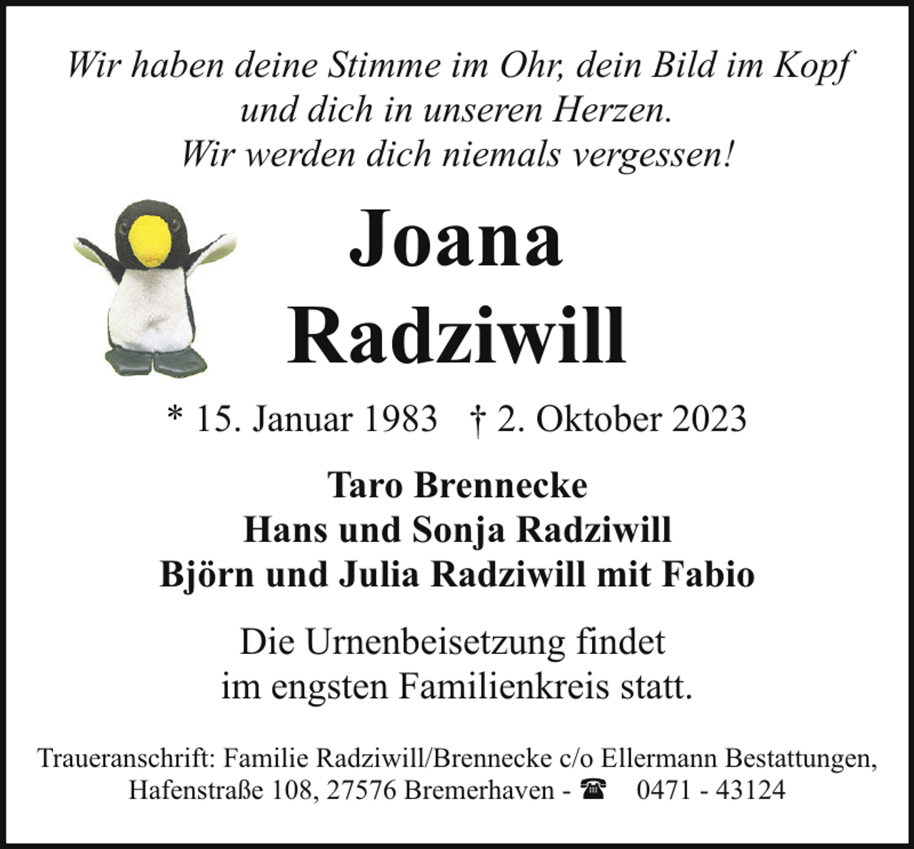 <p>Wir haben deine Stimme im Ohr, dein Bild im Kopf<br />und dich in unseren Herzen.<br />Wir werden dich niemals vergessen!</p><p>Joana<br />Radziwill<br />* 15. Januar 1983 † 2. Oktober 2023<br />Taro Brennecke<br />Hans und Sonja Radziwill<br />Björn und Julia Radziwill mit Fabio<br />Die Urnenbeisetzung findet<br />im engsten Familienkreis statt.<br />Traueranschrift: Familie Radziwill/Brennecke c/o Ellermann Bestattungen,<br />Hafenstraße 108, 27576 Bremerhaven - ( 0471 - 43124</p>