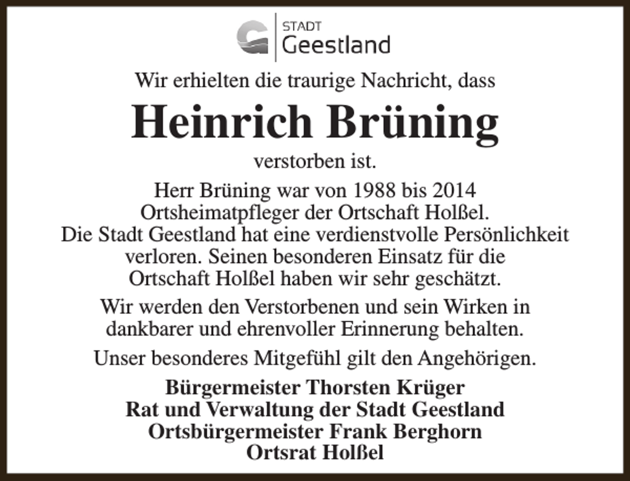 <p>Wir erhielten die traurige Nachricht, dass</p><p>Heinrich Brüning</p><p>verstorben ist.<br />Herr Brüning war von 1988 bis 2014<br />Ortsheimatpfleger der Ortschaft Holßel.<br />Die Stadt Geestland hat eine verdienstvolle Persönlichkeit<br />verloren. Seinen besonderen Einsatz für die<br />Ortschaft Holßel haben wir sehr geschätzt.<br />Wir werden den Verstorbenen und sein Wirken in<br />dankbarer und ehrenvoller Erinnerung behalten.<br />Unser besonderes Mitgefühl gilt den Angehörigen.<br />Bürgermeister Thorsten Krüger<br />Rat und Verwaltung der Stadt Geestland<br />Ortsbürgermeister Frank Berghorn<br />Ortsrat Holßel</p>