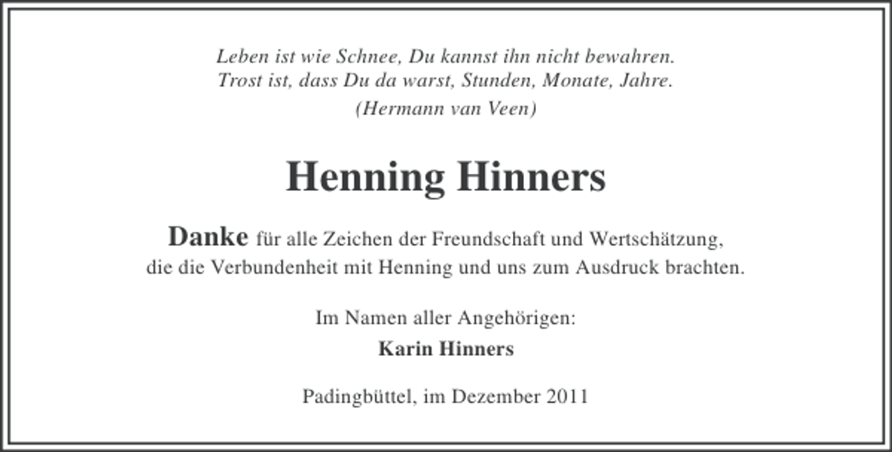 <p>Leben ist wie Schnee, Du kannst ihn nicht bewahren.<br />Trost ist, dass Du da warst, Stunden, Monate, Jahre.<br />(Hermann van Veen)</p><p>Henning Hinners<br />Danke für alle Zeichen der Freundschaft und Wertschätzung,<br />die die Verbundenheit mit Henning und uns zum Ausdruck brachten.<br />Im Namen aller Angehörigen:<br />Karin Hinners<br />Padingbüttel, im Dezember 2011</p>
