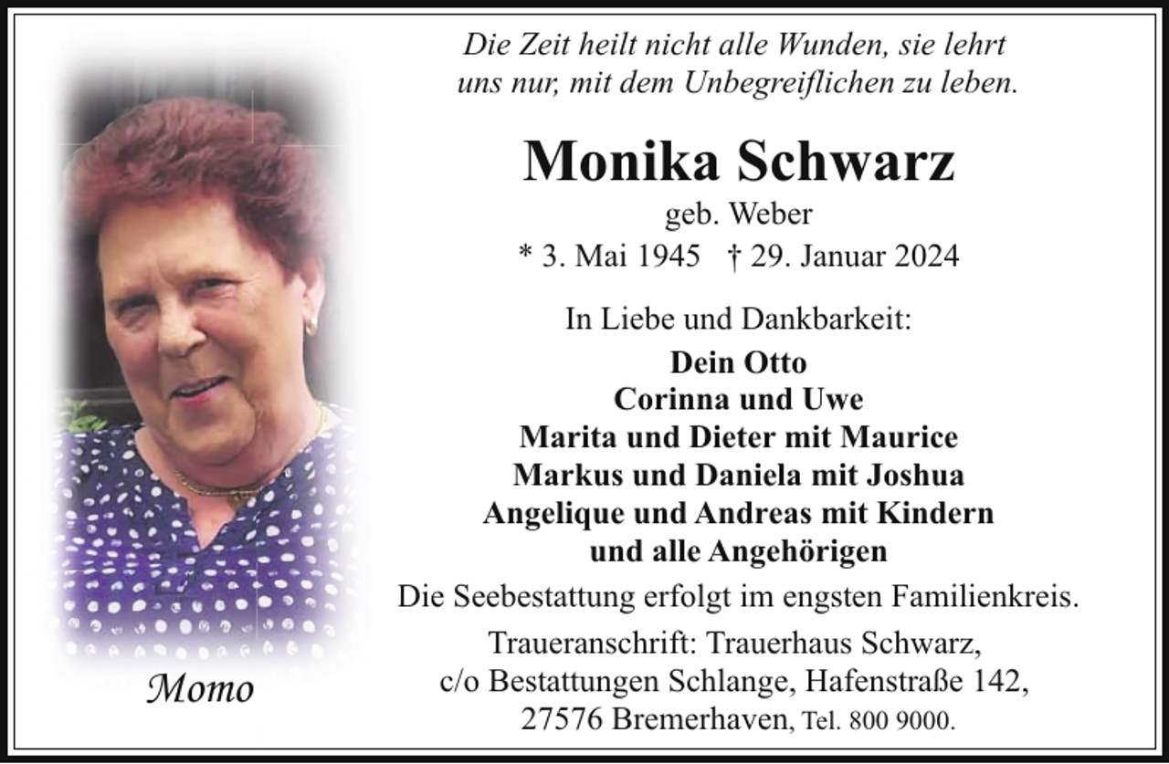 <p>Die Zeit heilt nicht alle Wunden, sie lehrt<br />uns nur, mit dem Unbegreiflichen zu leben.</p><p>Monika Schwarz</p><p>geb. Weber<br />* 3. Mai 1945 † 29. Januar 2024</p><p>Momo</p><p>In Liebe und Dankbarkeit:<br />Dein Otto<br />Corinna und Uwe<br />Marita und Dieter mit Maurice<br />Markus und Daniela mit Joshua<br />Angelique und Andreas mit Kindern<br />und alle Angehörigen<br />Die Seebestattung erfolgt im engsten Familienkreis.<br />Traueranschrift: Trauerhaus Schwarz,<br />c/o Bestattungen Schlange, Hafenstraße 142,<br />27576 Bremerhaven, Tel. 800 9000.</p>