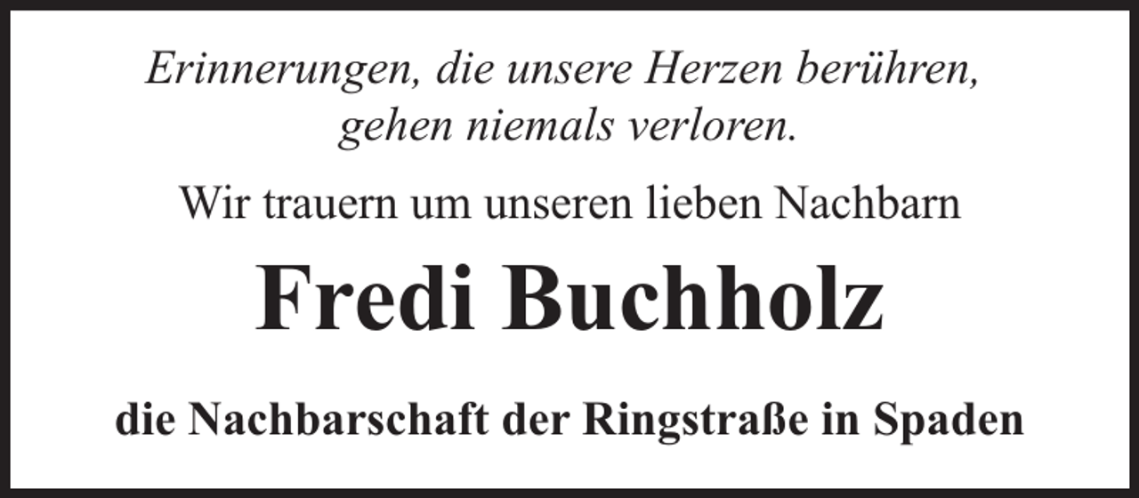 <p>Erinnerungen, die unsere Herzen berühren,<br />gehen niemals verloren.<br />Wir trauern um unseren lieben Nachbarn</p><p>Fredi Buchholz<br />die Nachbarschaft der Ringstraße in Spaden</p>
