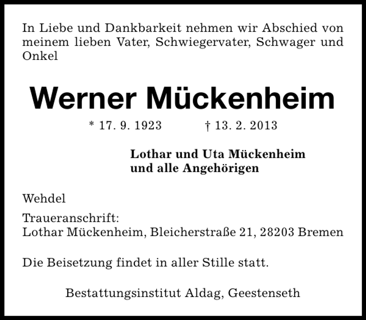 <p>In Liebe und Dankbarkeit nehmen wir Abschied von<br />meinem lieben Vater, Schwiegervater, Schwager und<br />Onkel</p><p>Werner Mückenheim<br />* 17. 9. 1923</p><p>† 13. 2. 2013</p><p>Lothar und Uta Mückenheim<br />und alle Angehörigen<br />Wehdel<br />Traueranschrift:<br />Lothar Mückenheim, Bleicherstraße 21, 28203 Bremen<br />Die Beisetzung findet in aller Stille statt.<br />Bestattungsinstitut Aldag, Geestenseth</p>