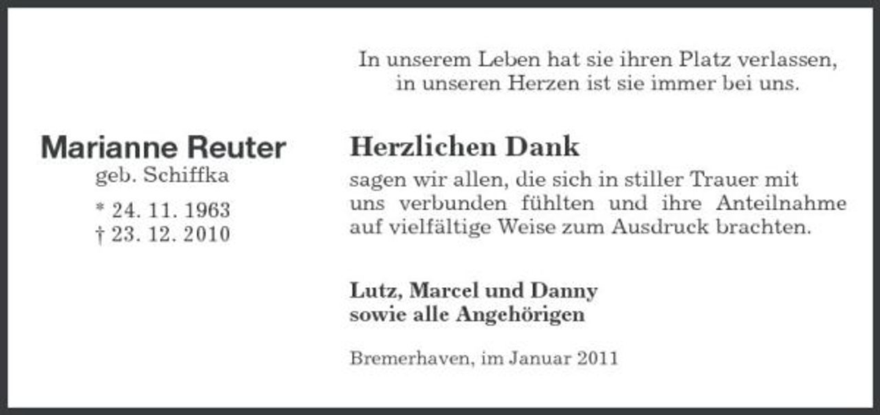 <p>In unserem Leben hat sie ihren Platz verlassen, in unseren Herzen ist sie immer bei uns.</p><p>Marianne Reuter<br />geb. Schiffka * 24. 11. 1963 † 23. 12. 2010</p><p>Herzlichen Dank<br />sagen wir allen, die sich in stiller Trauer mit uns verbunden fühlten und ihre Anteilnahme auf vielfältige Weise zum Ausdruck brachten. Lutz, Marcel und Danny sowie alle Angehörigen<br />Bremerhaven, im Januar 2011</p>