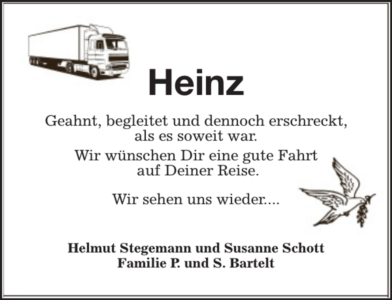 <p>Heinz<br />Geahnt, begleitet und dennoch erschreckt,<br />als es soweit war.<br />Wir wünschen Dir eine gute Fahrt<br />auf Deiner Reise.<br />Wir sehen uns wieder....<br />Helmut Stegemann und Susanne Schott<br />Familie P. und S. Bartelt</p>
