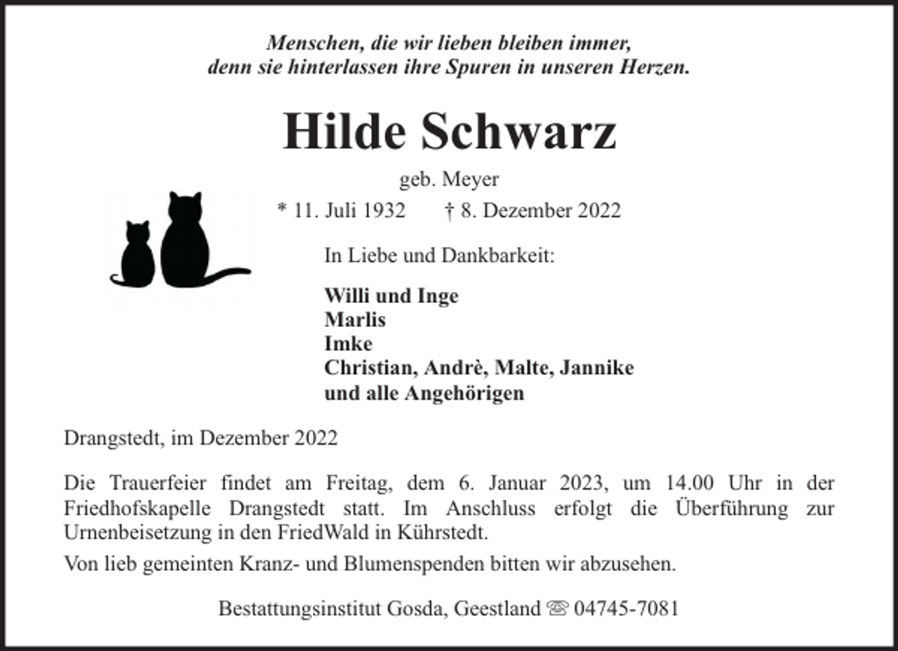 <p>Menschen, die wir lieben bleiben immer,<br />denn sie hinterlassen ihre Spuren in unseren Herzen.</p><p>Hilde Schwarz</p><p>geb. Meyer<br />* 11. Juli 1932<br />† 8. Dezember 2022<br />In Liebe und Dankbarkeit:<br />Willi und Inge<br />Marlis<br />Imke<br />Christian, Andrè, Malte, Jannike<br />und alle Angehörigen<br />Drangstedt, im Dezember 2022<br />Die Trauerfeier findet am Freitag, dem 6. Januar 2023, um 14.00 Uhr in der<br />Friedhofskapelle Drangstedt statt. Im Anschluss erfolgt die Überführung zur<br />Urnenbeisetzung in den FriedWald in Kührstedt.<br />Von lieb gemeinten Kranz- und Blumenspenden bitten wir abzusehen.<br />Bestattungsinstitut Gosda, Geestland</p><p>04745-7081</p>