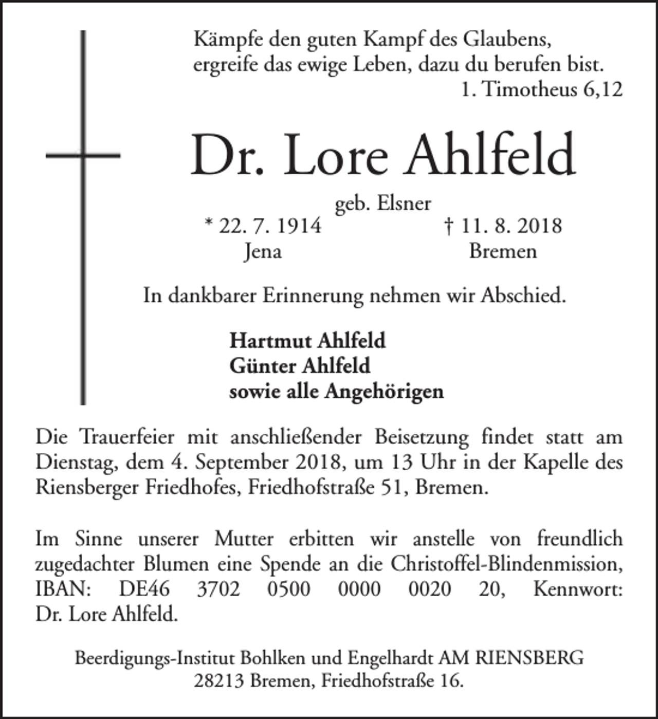 <p>Kämpfe den guten Kampf des Glaubens,<br />ergreife das ewige Leben, dazu du berufen bist.<br />1. Timotheus 6,12</p><p>Dr. Lore Ahlfeld<br />* 22. 7. 1914<br />Jena</p><p>geb. Elsner</p><p>† 11. 8. 2018<br />Bremen</p><p>In dankbarer Erinnerung nehmen wir Abschied.<br />Hartmut Ahlfeld<br />Günter Ahlfeld<br />sowie alle Angehörigen<br />Die Trauerfeier mit anschließender Beisetzung findet statt am<br />Dienstag, dem 4. September 2018, um 13 Uhr in der Kapelle des<br />Riensberger Friedhofes, Friedhofstraße 51, Bremen.<br />Im Sinne unserer Mutter erbitten wir anstelle von freundlich<br />zugedachter Blumen eine Spende an die Christoffel-Blindenmission,<br />IBAN: DE46 3702 05, Kennwort:<br />Dr. Lore Ahlfeld.<br />Beerdigungs-Institut Bohlken und Engelhardt AM RIENSBERG<br />28213 Bremen, Friedhofstraße 16.</p>