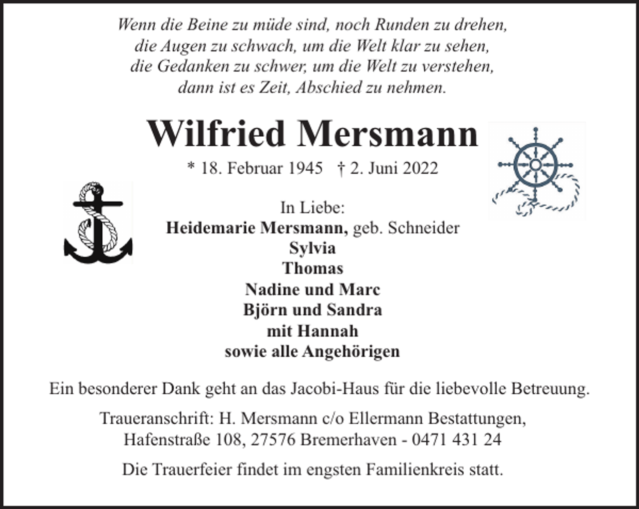 <p>Wenn die Beine zu müde sind, noch Runden zu drehen,<br />die Augen zu schwach, um die Welt klar zu sehen,<br />die Gedanken zu schwer, um die Welt zu verstehen,<br />dann ist es Zeit, Abschied zu nehmen.</p><p>Wilfried Mersmann<br />* 18. Februar 1945 † 2. Juni 2022</p><p>In Liebe:<br />Heidemarie Mersmann, geb. Schneider<br />Sylvia<br />Thomas<br />Nadine und Marc<br />Björn und Sandra<br />mit Hannah<br />sowie alle Angehörigen<br />Ein besonderer Dank geht an das Jacobi-Haus für die liebevolle Betreuung.<br />Traueranschrift: H. Mersmann c/o Ellermann Bestattungen,<br />Hafenstraße 108, 27576 Bremerhaven - 0471 431 24<br />Die Trauerfeier findet im engsten Familienkreis statt.</p>
