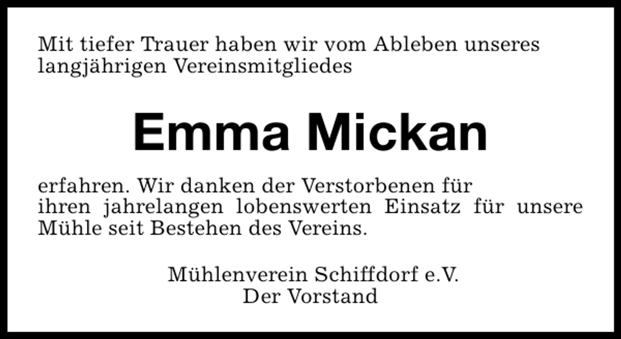 <p>Mit tiefer Trauer haben wir vom Ableben unseres<br />langjährigen Vereinsmitgliedes</p><p>Emma Mickan<br />erfahren. Wir danken der Verstorbenen für<br />ihren jahrelangen lobenswerten Einsatz für unsere<br />Mühle seit Bestehen des Vereins.<br />Mühlenverein Schiffdorf e.V.<br />Der Vorstand</p>