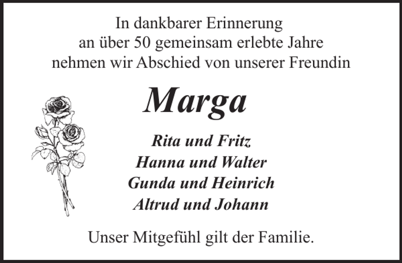 <p>In dankbarer Erinnerung<br />an über 50 gemeinsam erlebte Jahre<br />nehmen wir Abschied von unserer Freundin</p><p>Marga<br />Rita und Fritz<br />Hanna und Walter<br />Gunda und Heinrich<br />Altrud und Johann<br />Unser Mitgefühl gilt der Familie.</p>