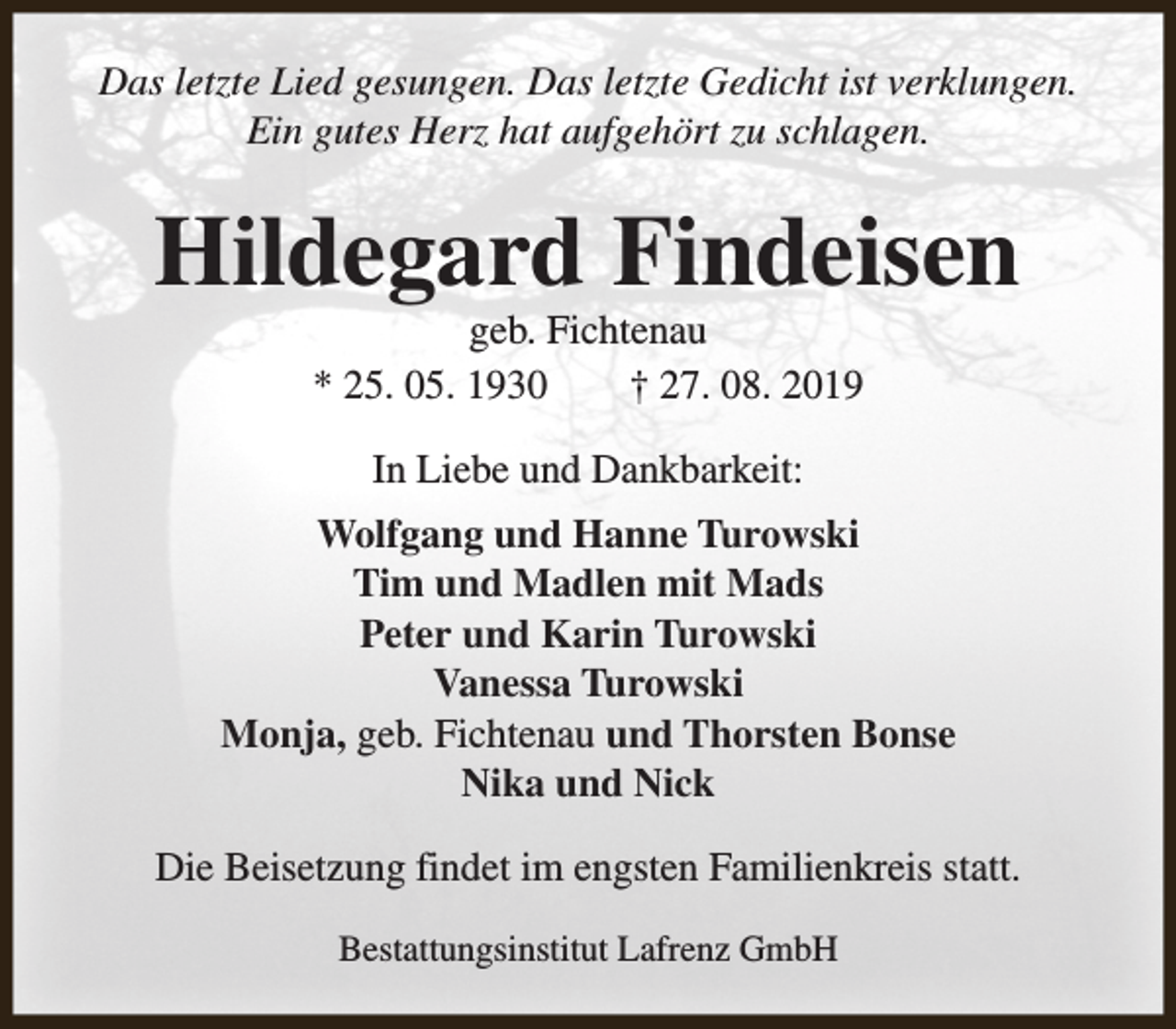 <p>Das letzte Lied gesungen. Das letzte Gedicht ist verklungen.<br />Ein gutes Herz hat aufgehört zu schlagen.</p><p>Hildegard Findeisen<br />geb. Fichtenau<br />* 25. 05. 1930<br />† 27. 08. 2019<br />In Liebe und Dankbarkeit:<br />Wolfgang und Hanne Turowski<br />Tim und Madlen mit Mads<br />Peter und Karin Turowski<br />Vanessa Turowski<br />Monja, geb. Fichtenau und Thorsten Bonse<br />Nika und Nick<br />Die Beisetzung findet im engsten Familienkreis statt.<br />Bestattungsinstitut Lafrenz GmbH</p>