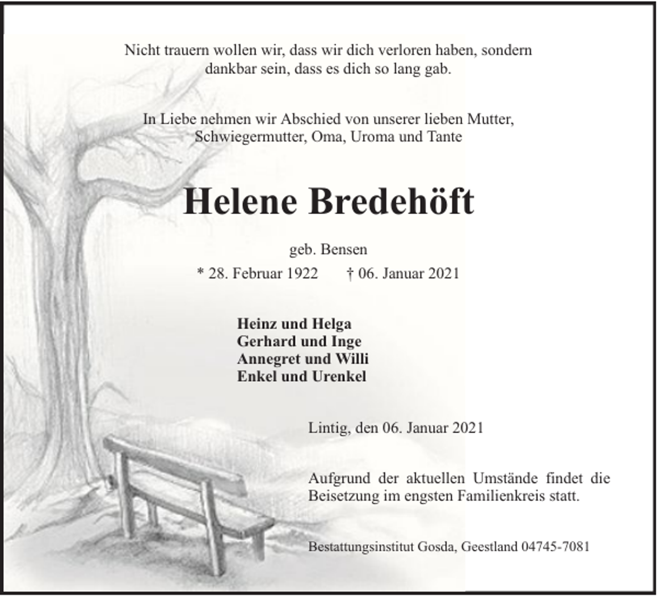 <p>Nicht trauern wollen wir, dass wir dich verloren haben, sondern<br />dankbar sein, dass es dich so lang gab.<br />In Liebe nehmen wir Abschied von unserer lieben Mutter,<br />Schwiegermutter, Oma, Uroma und Tante</p><p>Helene Bredehöft<br />geb. Bensen<br />* 28. Februar 1922<br />† 06. Januar 2021<br />Heinz und Helga<br />Gerhard und Inge<br />Annegret und Willi<br />Enkel und Urenkel<br />Lintig, den 06. Januar 2021<br />Aufgrund der aktuellen Umstände findet die<br />Beisetzung im engsten Familienkreis statt.<br />Bestattungsinstitut Gosda, Geestland 04745-7081</p>
