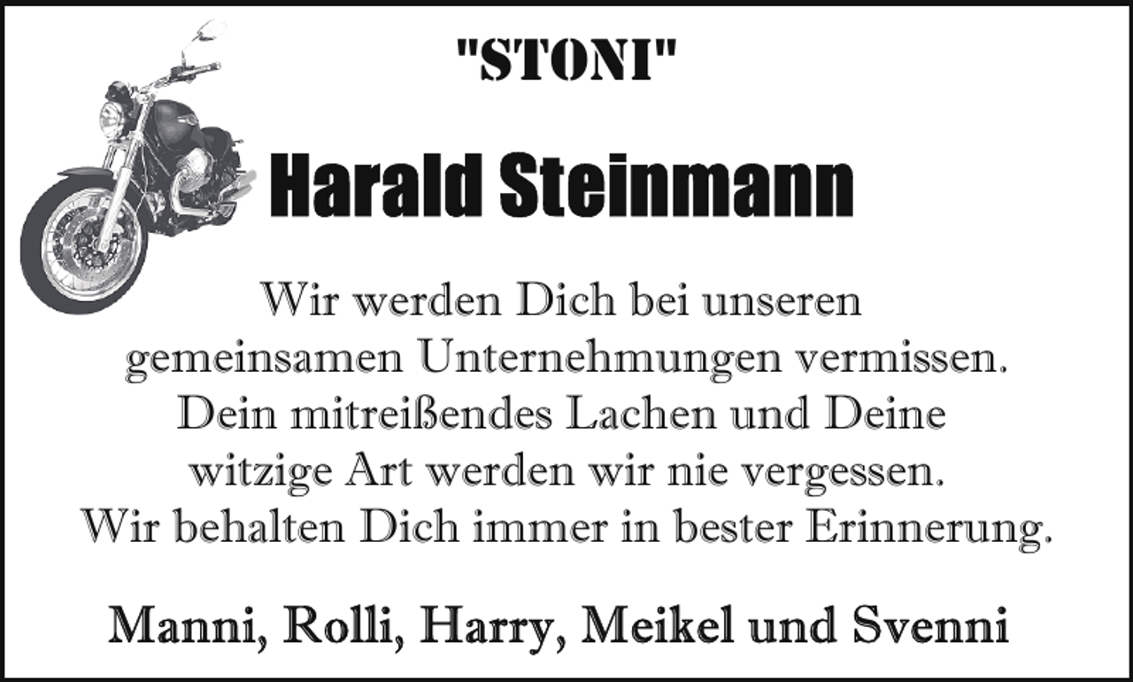 <p>"STONI"</p>
<p>Wir werden Dich bei unseren<br />gemeinsamen Unternehmungen vermissen.<br />Dein mitreißendes Lachen und Deine<br />witzige Art werden wir nie vergessen.<br />Wir behalten Dich immer in bester Erinnerung.</p>