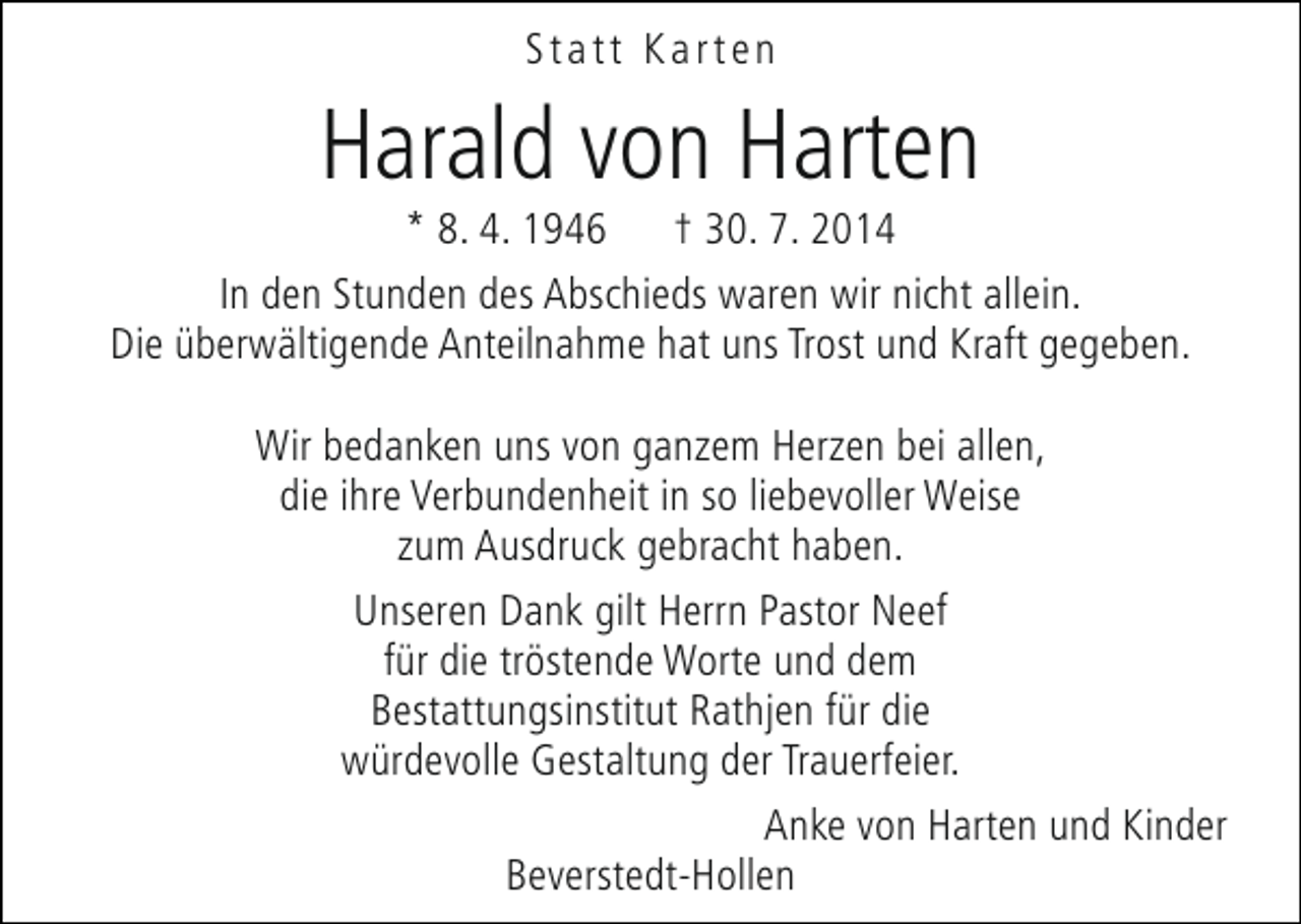 <p>Statt Karten</p><p>Harald von Harten</p><p>* 8. 4. 1946 † 30. 7. 2014<br />In den Stunden des Abschieds waren wir nicht allein.<br />Die überwältigende Anteilnahme hat uns Trost und Kraft gegeben.<br />Wir bedanken uns von ganzem Herzen bei allen,<br />die ihre Verbundenheit in so liebevoller Weise<br />zum Ausdruck gebracht haben.<br />Unseren Dank gilt Herrn Pastor Neef<br />für die tröstende Worte und dem<br />Bestattungsinstitut Rathjen für die<br />würdevolle Gestaltung der Trauerfeier.<br />Anke von Harten und Kinder<br />Beverstedt-Hollen</p>