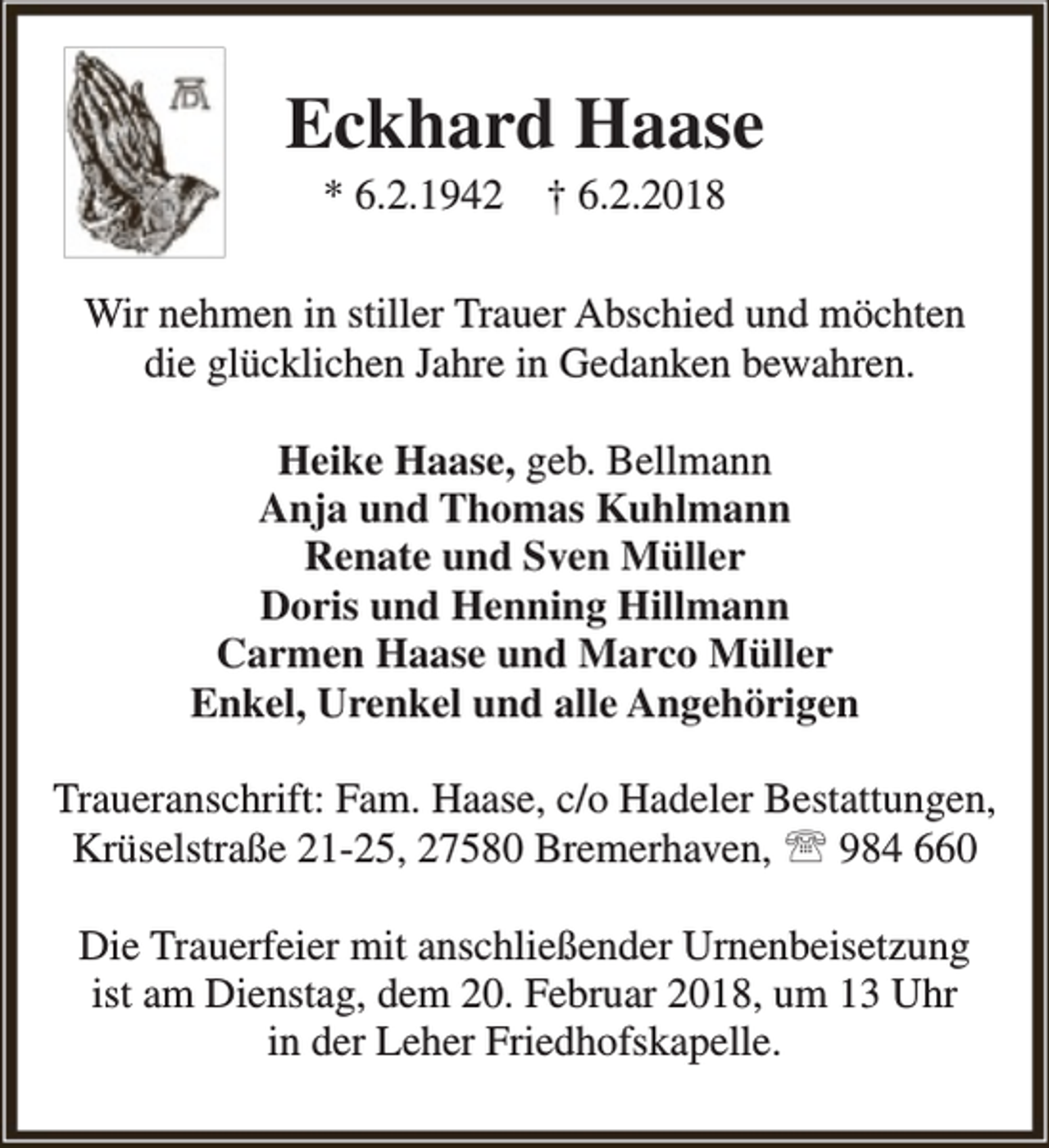 <p>Eckhard Haase<br />* 6.2.1942</p><p>† 6.2.2018</p><p>Wir nehmen in stiller Trauer Abschied und möchten<br />die glücklichen Jahre in Gedanken bewahren.<br />Heike Haase, geb. Bellmann<br />Anja und Thomas Kuhlmann<br />Renate und Sven Müller<br />Doris und Henning Hillmann<br />Carmen Haase und Marco Müller<br />Enkel, Urenkel und alle Angehörigen<br />Traueranschrift: Fam. Haase, c/o Hadeler Bestattungen,<br />Krüselstraße 21-25, 27580 Bremerhaven,  984 660<br />Die Trauerfeier mit anschließender Urnenbeisetzung<br />ist am Dienstag, dem 20. Februar 2018, um 13 Uhr<br />in der Leher Friedhofskapelle.</p>