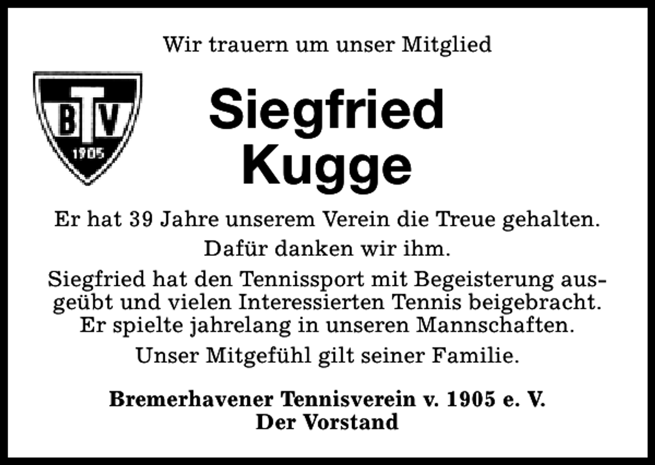 <p>Wir trauern um unser Mitglied</p><p>Siegfried<br />Kugge<br />Er hat 39 Jahre unserem Verein die Treue gehalten.<br />Dafür danken wir ihm.<br />Siegfried hat den Tennissport mit Begeisterung ausgeübt und vielen Interessierten Tennis beigebracht.<br />Er spielte jahrelang in unseren Mannschaften.<br />Unser Mitgefühl gilt seiner Familie.<br />Bremerhavener Tennisverein v. 1905 e. V.<br />Der Vorstand</p>