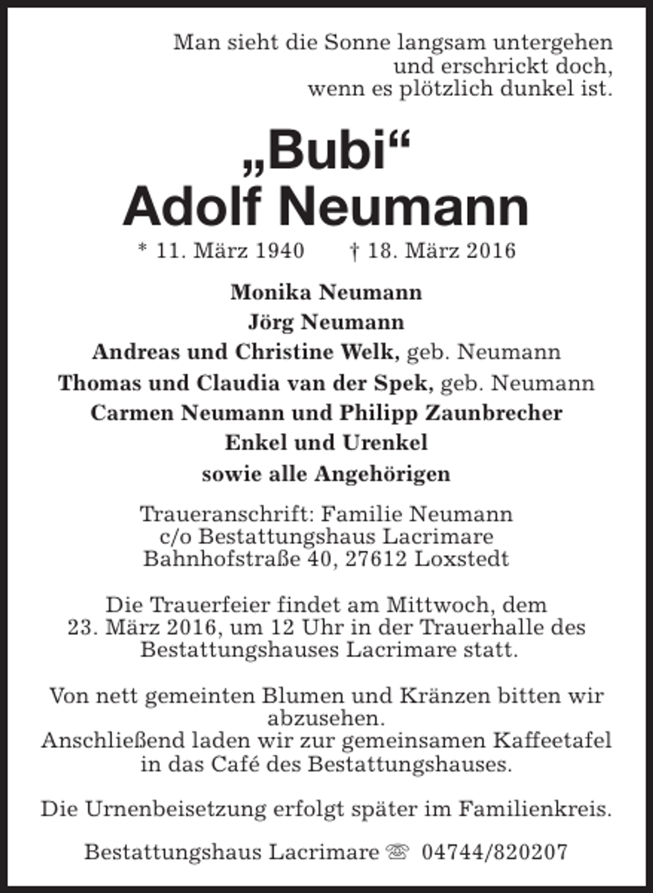 <p>Man sieht die Sonne langsam untergehen<br />und erschrickt doch,<br />wenn es plötzlich dunkel ist.</p><p>„Bubi“<br />Adolf Neumann<br />* 11. März 1940</p><p>† 18. März 2016</p><p>Monika Neumann<br />Jörg Neumann<br />Andreas und Christine Welk, geb. Neumann<br />Thomas und Claudia van der Spek, geb. Neumann<br />Carmen Neumann und Philipp Zaunbrecher<br />Enkel und Urenkel<br />sowie alle Angehörigen<br />Traueranschrift: Familie Neumann<br />c/o Bestattungshaus Lacrimare<br />Bahnhofstraße 40, 27612 Loxstedt<br />Die Trauerfeier findet am Mittwoch, dem<br />23. März 2016, um 12 Uhr in der Trauerhalle des<br />Bestattungshauses Lacrimare statt.<br />Von nett gemeinten Blumen und Kränzen bitten wir<br />abzusehen.<br />Anschließend laden wir zur gemeinsamen Kaffeetafel<br />in das Café des Bestattungshauses.<br />Die Urnenbeisetzung erfolgt später im Familienkreis.<br />Bestattungshaus Lacrimare s 04744/820207</p>