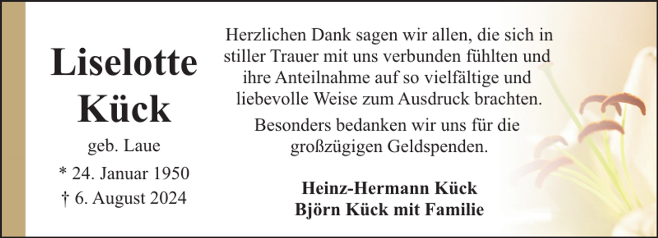 <p>Liselotte<br />Kück<br />geb. Laue</p><p>* 24. Januar 1950<br />† 6. August 2024</p><p>Herzlichen Dank sagen wir allen, die sich in<br />stiller Trauer mit uns verbunden fühlten und<br />ihre Anteilnahme auf so vielfältige und<br />liebevolle Weise zum Ausdruck brachten.<br />Besonders bedanken wir uns für die<br />großzügigen Geldspenden.<br />Heinz-Hermann Kück<br />Björn Kück mit Familie</p>