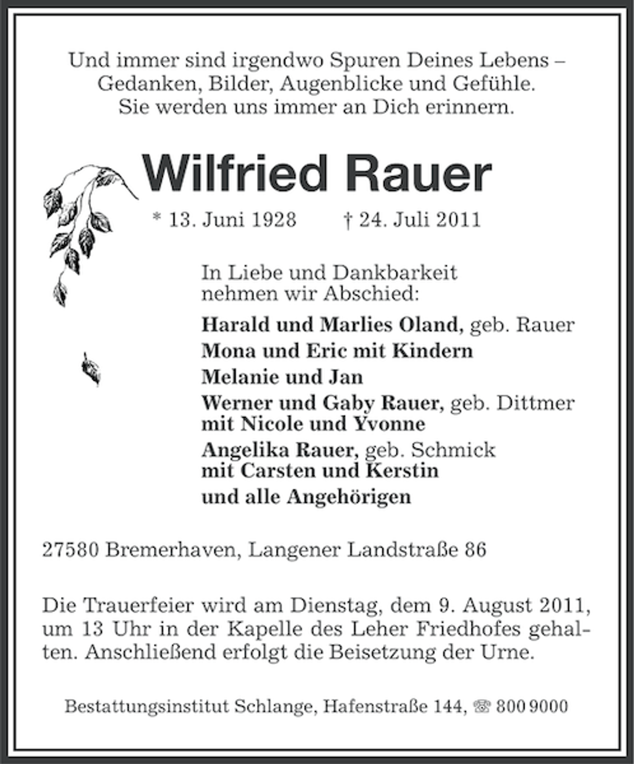 <p>Und immer sind irgendwo Spuren Deines Lebens –<br />Gedanken, Bilder, Augenblicke und Gefühle.<br />Sie werden uns immer an Dich erinnern.</p><p>Wilfried Rauer<br />* 13. Juni 1928</p><p>† 24. Juli 2011</p><p>In Liebe und Dankbarkeit<br />nehmen wir Abschied:<br />Harald und Marlies Oland, geb. Rauer<br />Mona und Eric mit Kindern<br />Melanie und Jan<br />Werner und Gaby Rauer, geb. Dittmer<br />mit Nicole und Yvonne<br />Angelika Rauer, geb. Schmick<br />mit Carsten und Kerstin<br />und alle Angehörigen<br />27580 Bremerhaven, Langener Landstraße 86<br />Die Trauerfeier wird am Dienstag, dem 9. August 2011,<br />um 13 Uhr in der Kapelle des Leher Friedhofes gehalten. Anschließend erfolgt die Beisetzung der Urne.<br />Bestattungsinstitut Schlange, Hafenstraße 144, 800 9000</p>