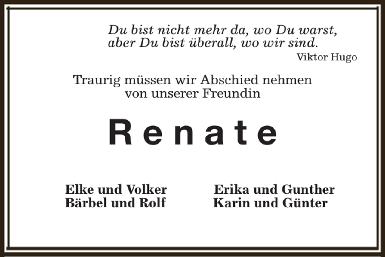 <p>Du bist nicht mehr da, wo Du warst,<br />aber Du bist überall, wo wir sind.</p><p>Viktor Hugo</p><p>Traurig müssen wir Abschied nehmen<br />von unserer Freundin</p><p>Renate<br />Elke und Volker<br />Bärbel und Rolf</p><p>Erika und Gunther<br />Karin und Günter</p>