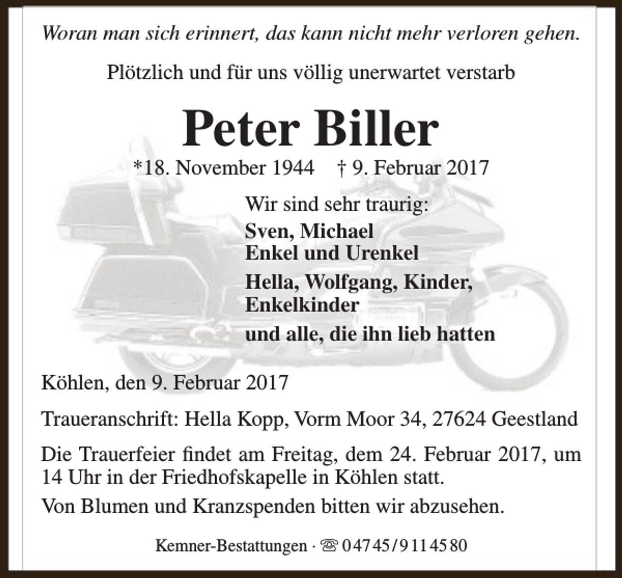 <p>Woran man sich erinnert, das kann nicht mehr verloren gehen.<br />Plötzlich und für uns völlig unerwartet verstarb</p><p>Peter Biller</p><p>*18. November 1944</p><p>† 9. Februar 2017</p><p>Wir sind sehr traurig:<br />Sven, Michael<br />Enkel und Urenkel<br />Hella, Wolfgang, Kinder,<br />Enkelkinder<br />und alle, die ihn lieb hatten<br />Köhlen, den 9. Februar 2017<br />Traueranschrift: Hella Kopp, Vorm Moor 34, 27624 Geestland<br />Die Trauerfeier findet am Freitag, dem 24. Februar 2017, um<br />14 Uhr in der Friedhofskapelle in Köhlen statt.<br />Von Blumen und Kranzspenden bitten wir abzusehen.<br />Kemner-Bestattungen ·  0 47 45 / 9 11 45 80</p>