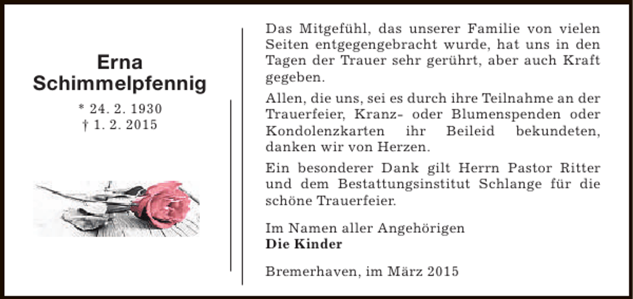 <p>Erna<br />Schimmelpfennig<br />* 24. 2. 1930<br />† 1. 2. 2015</p><p>Das Mitgefühl, das unserer Familie von vielen<br />Seiten entgegengebracht wurde, hat uns in den<br />Tagen der Trauer sehr gerührt, aber auch Kraft<br />gegeben.<br />Allen, die uns, sei es durch ihre Teilnahme an der<br />Trauerfeier, Kranz- oder Blumenspenden oder<br />Kondolenzkarten ihr Beileid bekundeten,<br />danken wir von Herzen.<br />Ein besonderer Dank gilt Herrn Pastor Ritter<br />und dem Bestattungsinstitut Schlange für die<br />schöne Trauerfeier.<br />Im Namen aller Angehörigen<br />Die Kinder<br />Bremerhaven, im März 2015</p>