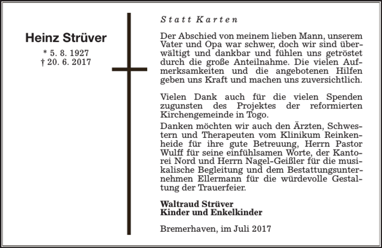 <p>Statt Karten</p><p>Heinz Strüver<br />* 5. 8. 1927<br />† 20. 6. 2017</p><p>Der Abschied von meinem lieben Mann, unserem<br />Vater und Opa war schwer, doch wir sind überwältigt und dankbar und fühlen uns getröstet<br />durch die große Anteilnahme. Die vielen Aufmerksamkeiten und die angebotenen Hilfen<br />geben uns Kraft und machen uns zuversichtlich.<br />Vielen Dank auch für die vielen Spenden<br />zugunsten des Projektes der reformierten<br />Kirchengemeinde in Togo.<br />Danken möchten wir auch den Ärzten, Schwestern und Therapeuten vom Klinikum Reinkenheide für ihre gute Betreuung, Herrn Pastor<br />Wulff für seine einfühlsamen Worte, der Kantorei Nord und Herrn Nagel-Geißler für die musikalische Begleitung und dem Bestattungsunternehmen Ellermann für die würdevolle Gestaltung der Trauerfeier.<br />Waltraud Strüver<br />Kinder und Enkelkinder<br />Bremerhaven, im Juli 2017</p>