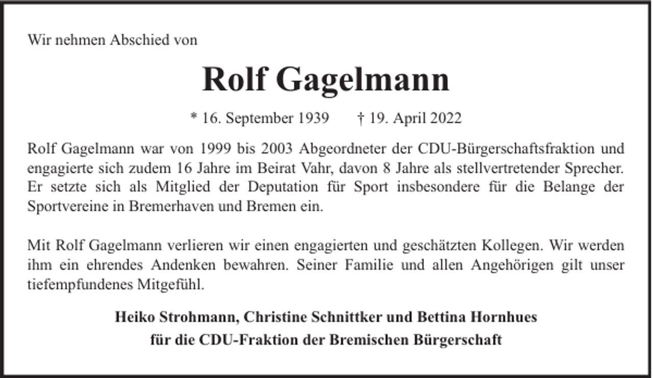 <p>Wir nehmen Abschied von</p><p>Rolf Gagelmann<br />* 16. September 1939</p><p>† 19. April 2022</p><p>Rolf Gagelmann war von 1999 bis 2003 Abgeordneter der CDU-Bürgerschaftsfraktion und<br />engagierte sich zudem 16 Jahre im Beirat Vahr, davon 8 Jahre als stellvertretender Sprecher.<br />Er setzte sich als Mitglied der Deputation für Sport insbesondere für die Belange der<br />Sportvereine in Bremerhaven und Bremen ein.<br />Mit Rolf Gagelmann verlieren wir einen engagierten und geschätzten Kollegen. Wir werden<br />ihm ein ehrendes Andenken bewahren. Seiner Familie und allen Angehörigen gilt unser<br />tiefempfundenes Mitgefühl.<br />Heiko Strohmann, Christine Schnittker und Bettina Hornhues<br />für die CDU-Fraktion der Bremischen Bürgerschaft</p>
