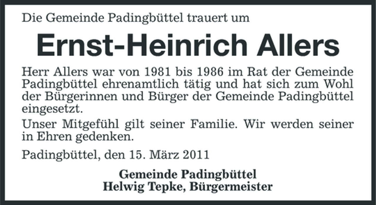 <p>Die Gemeinde Padingbüttel trauert um</p><p>Ernst-Heinrich Allers<br />Herr Allers war von 1981 bis 1986 im Rat der Gemeinde Padingbüttel ehrenamtlich tätig und hat sich zum Wohl der Bürgerinnen und Bürger der Gemeinde Padingbüttel eingesetzt. Unser Mitgefühl gilt seiner Familie. Wir werden seiner in Ehren gedenken. Padingbüttel, den 15. März 2011 Gemeinde Padingbüttel Helwig Tepke, Bürgermeister</p>