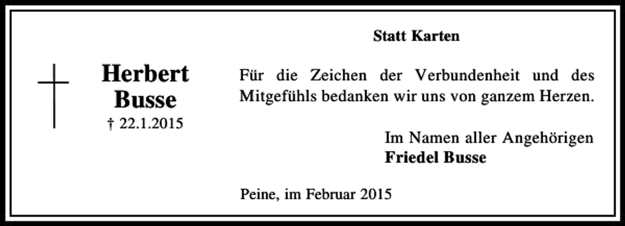 <p>Statt Karten</p><p>Herbert<br />Busse<br />† 22.1.2015</p><p>Für die Zeichen der Verbundenheit und des<br />Mitgefühls bedanken wir uns von ganzem Herzen.<br />Im Namen aller Angehörigen<br />Friedel Busse<br />Peine, im Februar 2015</p>