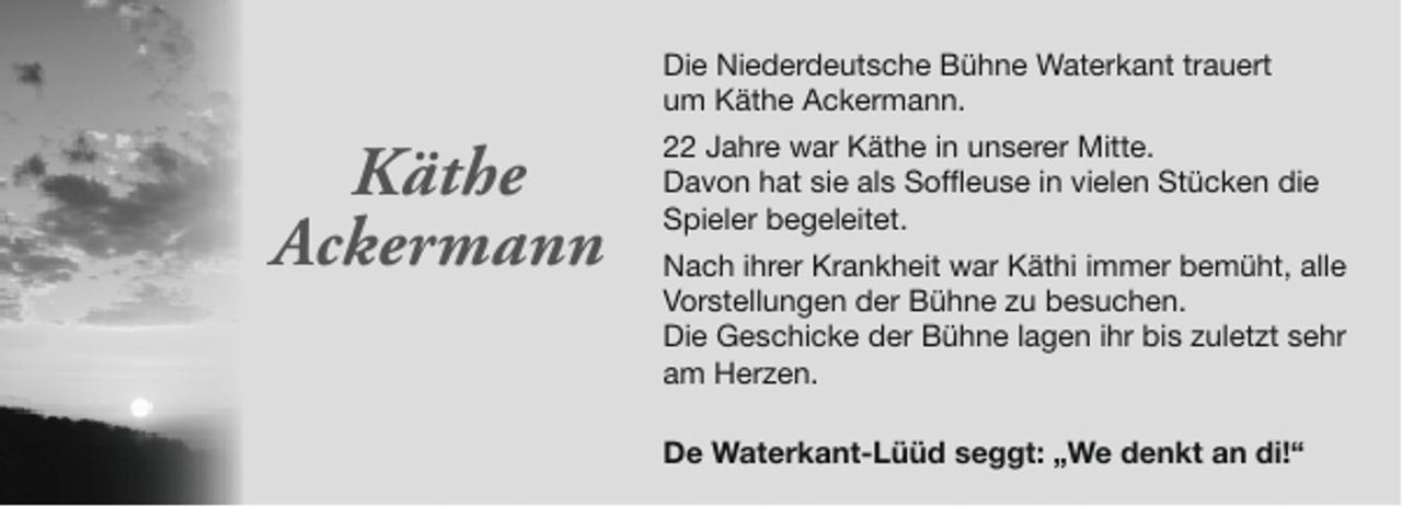 <p>Die Niederdeutsche Bühne Waterkant trauert<br />um Käthe Ackermann.</p><p>Käthe<br />Ackermann</p><p>22 Jahre war Käthe in unserer Mitte.<br />Davon hat sie als Soffleuse in vielen Stücken die<br />Spieler begeleitet.<br />Nach ihrer Krankheit war Käthi immer bemüht, alle<br />Vorstellungen der Bühne zu besuchen.<br />Die Geschicke der Bühne lagen ihr bis zuletzt sehr<br />am Herzen.<br />De Waterkant-Lüüd seggt: „We denkt an di!“</p>