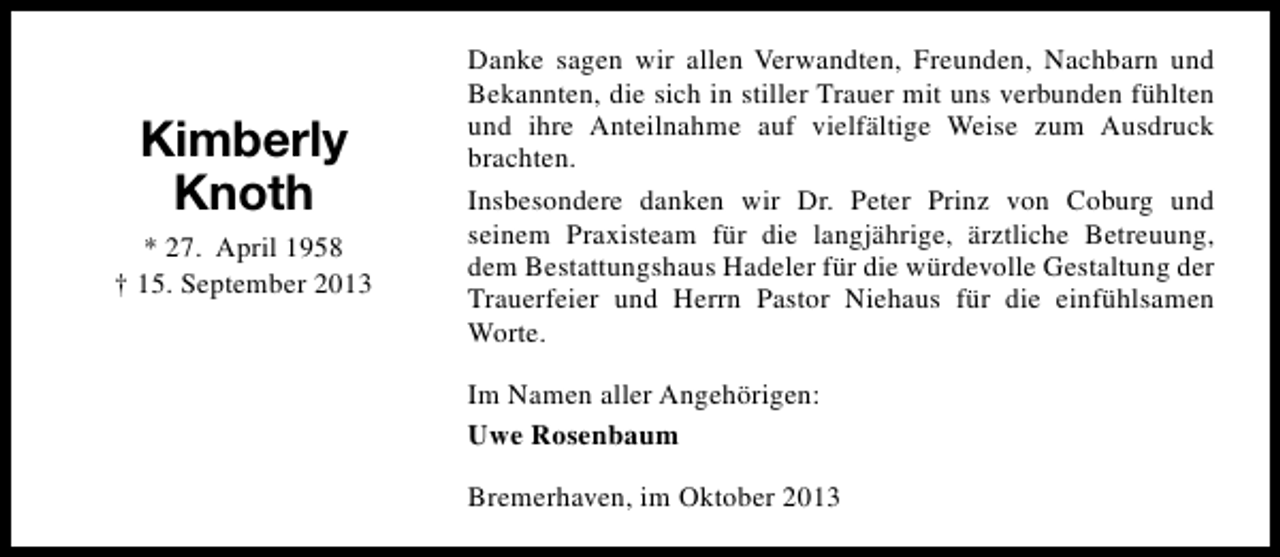 <p>Kimberly<br />Knoth<br />* 27. April 1958<br />† 15. September 2013</p><p>Danke sagen wir allen Verwandten, Freunden, Nachbarn und<br />Bekannten, die sich in stiller Trauer mit uns verbunden fühlten<br />und ihre Anteilnahme auf vielfältige Weise zum Ausdruck<br />brachten.<br />Insbesondere danken wir Dr. Peter Prinz von Coburg und<br />seinem Praxisteam für die langjährige, ärztliche Betreuung,<br />dem Bestattungshaus Hadeler für die würdevolle Gestaltung der<br />Trauerfeier und Herrn Pastor Niehaus für die einfühlsamen<br />Worte.<br />Im Namen aller Angehörigen:<br />Uwe Rosenbaum<br />Bremerhaven, im Oktober 2013</p>