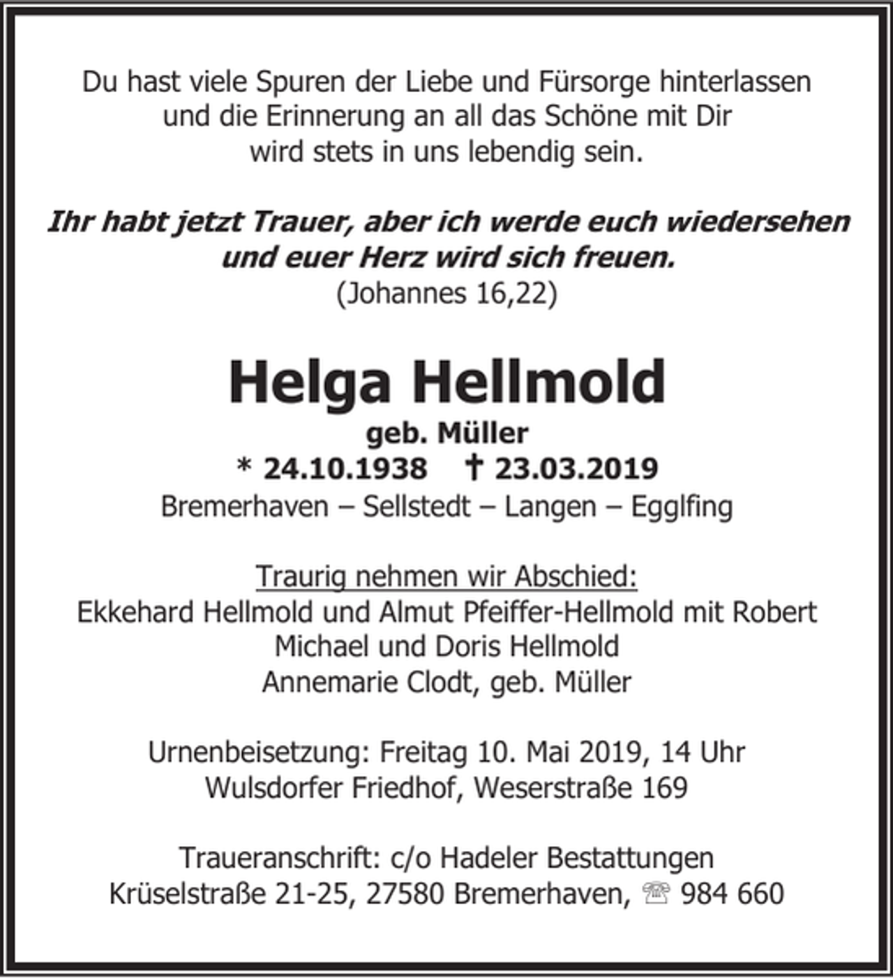 <p>Du hast viele Spuren der Liebe und Fürsorge hinterlassen<br />und die Erinnerung an all das Schöne mit Dir<br />wird stets in uns lebendig sein.</p><p>Ihr habt jetzt Trauer, aber ich werde euch wiedersehen<br />und euer Herz wird sich freuen.<br />(Johannes 16,22)</p><p>Helga Hellmold</p><p>geb. Müller<br />* 24.10.1938 B 23.03.2019<br />Bremerhaven – Sellstedt – Langen – Egglfing<br />Traurig nehmen wir Abschied:<br />Ekkehard Hellmold und Almut Pfeiffer-Hellmold mit Robert<br />Michael und Doris Hellmold<br />Annemarie Clodt, geb. Müller</p><p>Urnenbeisetzung: Freitag 10. Mai 2019, 14 Uhr<br />Wulsdorfer Friedhof, Weserstraße 169<br />Traueranschrift: c/o Hadeler Bestattungen<br />Krüselstraße 21-25, 27580 Bremerhaven, ℡ 984 660</p>