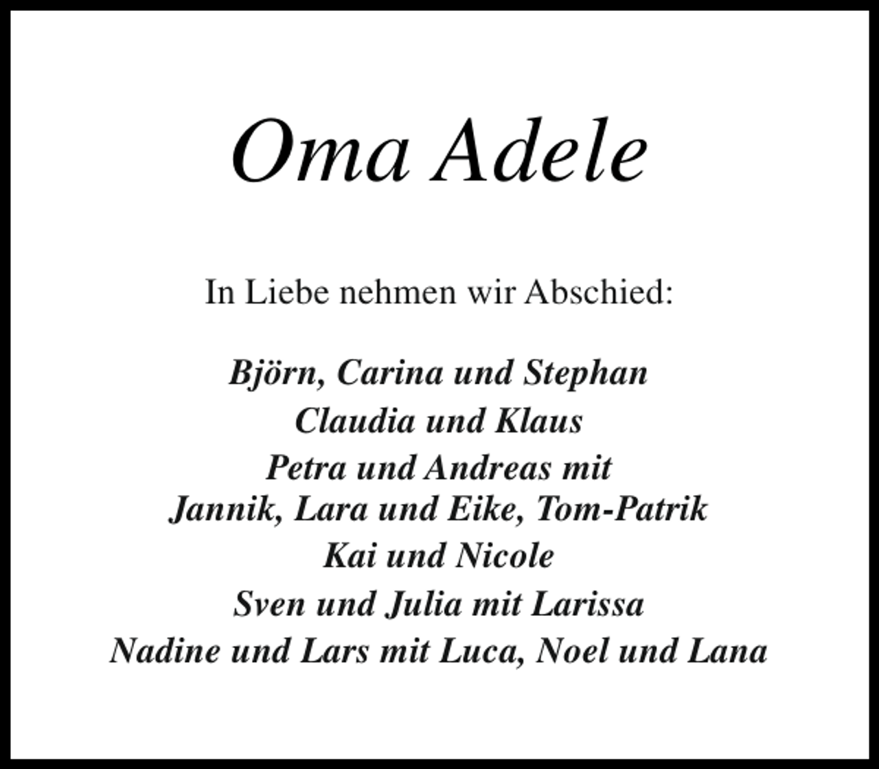 <p>Oma Adele<br />In Liebe nehmen wir Abschied:<br />Björn, Carina und Stephan<br />Claudia und Klaus<br />Petra und Andreas mit<br />Jannik, Lara und Eike, Tom-Patrik<br />Kai und Nicole<br />Sven und Julia mit Larissa<br />Nadine und Lars mit Luca, Noel und Lana</p>