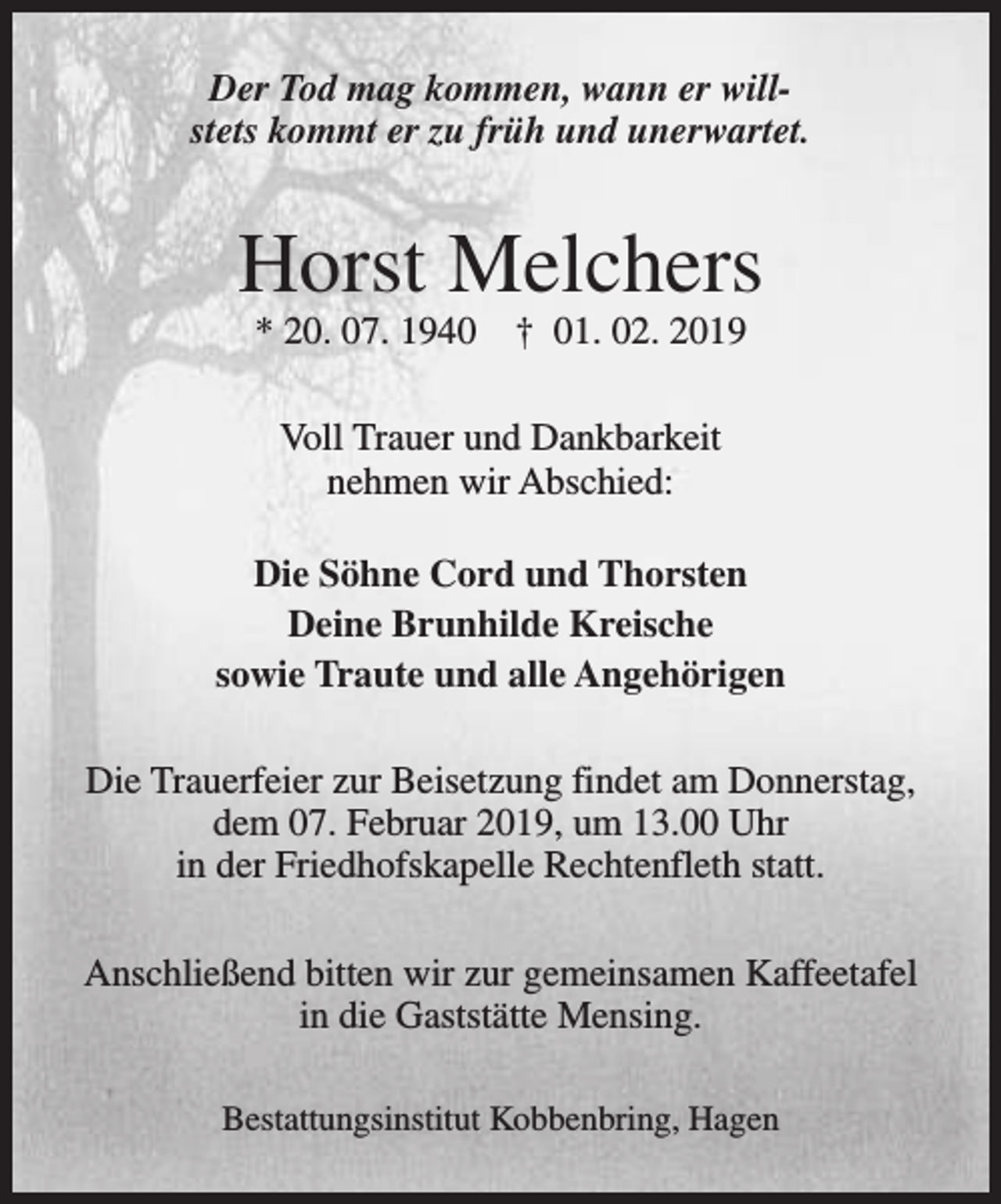 <p>Der Tod mag kommen, wann er willstets kommt er zu früh und unerwartet.</p><p>Horst Melchers<br />* 20. 07. 1940</p><p>† 01. 02. 2019</p><p>Voll Trauer und Dankbarkeit<br />nehmen wir Abschied:<br />Die Söhne Cord und Thorsten<br />Deine Brunhilde Kreische<br />sowie Traute und alle Angehörigen<br />Die Trauerfeier zur Beisetzung findet am Donnerstag,<br />dem 07. Februar 2019, um 13.00 Uhr<br />in der Friedhofskapelle Rechtenfleth statt.<br />Anschließend bitten wir zur gemeinsamen Kaffeetafel<br />in die Gaststätte Mensing.<br />Bestattungsinstitut Kobbenbring, Hagen</p>