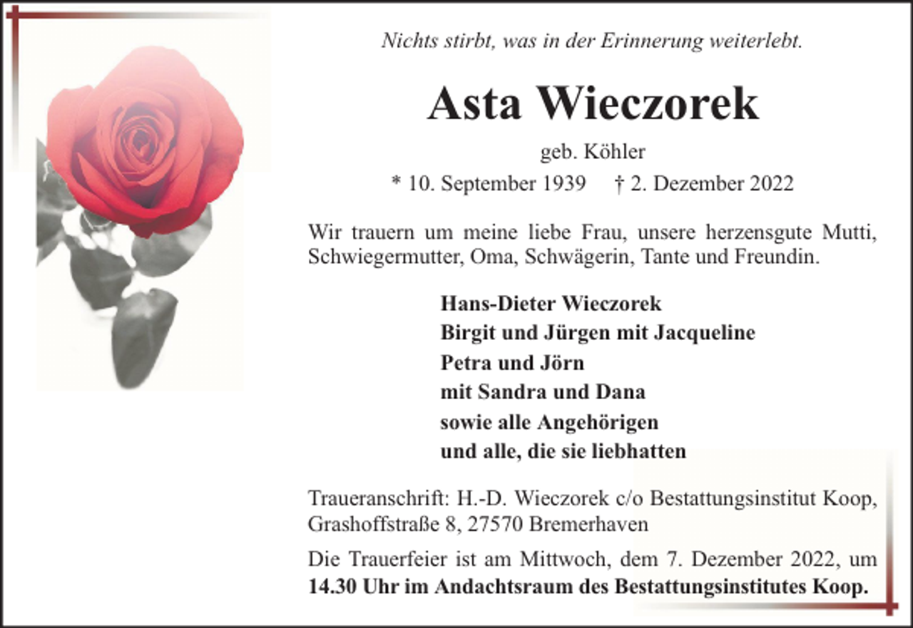 <p>Nichts stirbt, was in der Erinnerung weiterlebt.</p><p>Asta Wieczorek<br />geb. Köhler<br />* 10. September 1939 † 2. Dezember 2022<br />Wir trauern um meine liebe Frau, unsere herzensgute Mutti,<br />Schwiegermutter, Oma, Schwägerin, Tante und Freundin.<br />Hans-Dieter Wieczorek<br />Birgit und Jürgen mit Jacqueline<br />Petra und Jörn<br />mit Sandra und Dana<br />sowie alle Angehörigen<br />und alle, die sie liebhatten<br />Traueranschrift: H.-D. Wieczorek c/o Bestattungsinstitut Koop,<br />Grashoffstraße 8, 27570 Bremerhaven<br />Die Trauerfeier ist am Mittwoch, dem 7. Dezember 2022, um<br />14.30 Uhr im Andachtsraum des Bestattungsinstitutes Koop.</p>