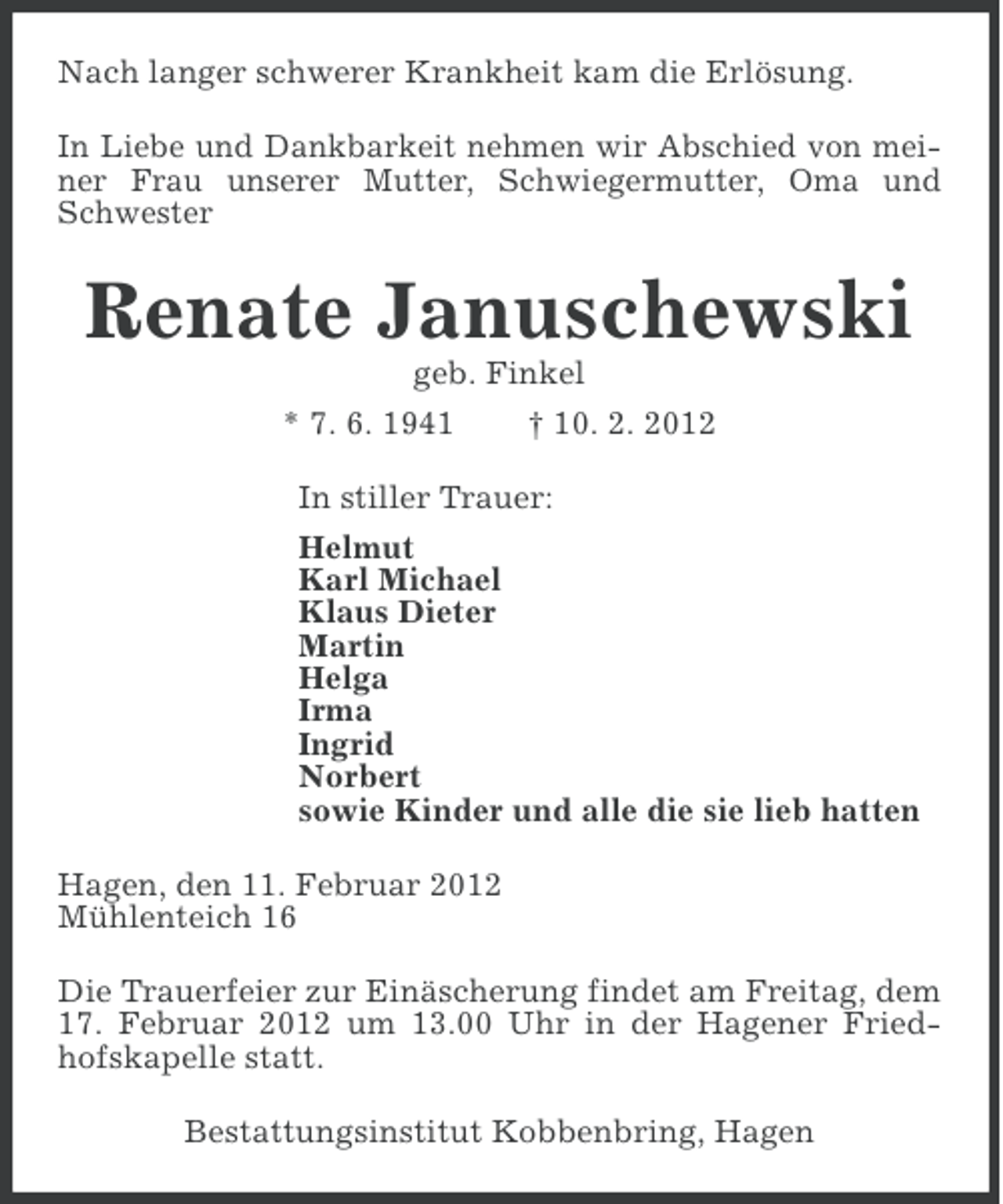 <p>Nach langer schwerer Krankheit kam die Erlösung.<br />In Liebe und Dankbarkeit nehmen wir Abschied von meiner Frau unserer Mutter, Schwiegermutter, Oma und<br />Schwester</p><p>Renate Januschewski<br />geb. Finkel<br />* 7. 6. 1941</p><p>† 10. 2. 2012</p><p>In stiller Trauer:<br />Helmut<br />Karl Michael<br />Klaus Dieter<br />Martin<br />Helga<br />Irma<br />Ingrid<br />Norbert<br />sowie Kinder und alle die sie lieb hatten<br />Hagen, den 11. Februar 2012<br />Mühlenteich 16<br />Die Trauerfeier zur Einäscherung findet am Freitag, dem<br />17. Februar 2012 um 13.00 Uhr in der Hagener Friedhofskapelle statt.<br />Bestattungsinstitut Kobbenbring, Hagen</p>