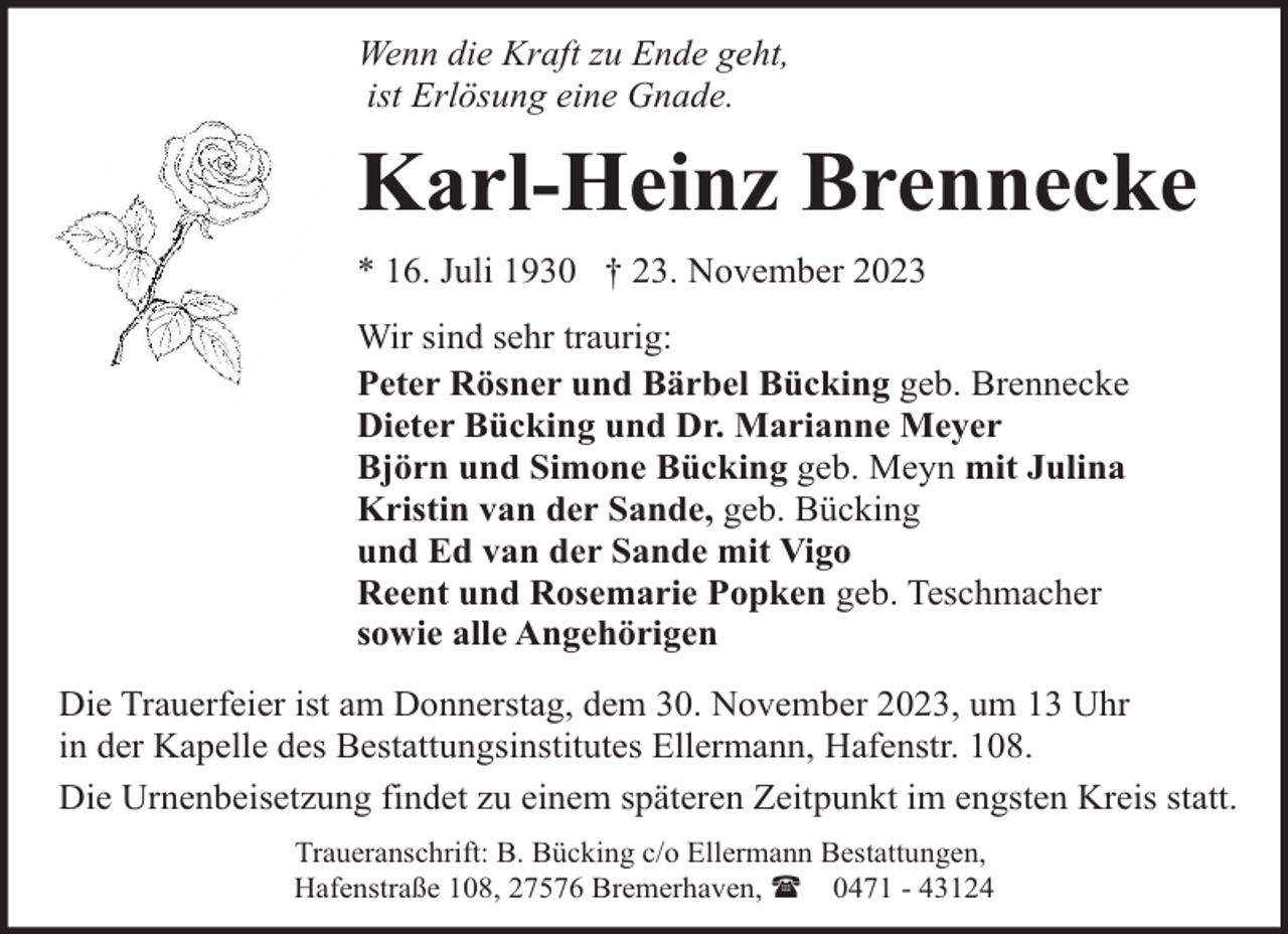 <p>Wenn die Kraft zu Ende geht,<br />ist Erlösung eine Gnade.</p><p>Karl-Heinz Brennecke<br />* 16. Juli 1930 † 23. November 2023<br />Wir sind sehr traurig:<br />Peter Rösner und Bärbel Bücking geb. Brennecke<br />Dieter Bücking und Dr. Marianne Meyer<br />Björn und Simone Bücking geb. Meyn mit Julina<br />Kristin van der Sande, geb. Bücking<br />und Ed van der Sande mit Vigo<br />Reent und Rosemarie Popken geb. Teschmacher<br />sowie alle Angehörigen<br />Die Trauerfeier ist am Donnerstag, dem 30. November 2023, um 13 Uhr<br />in der Kapelle des Bestattungsinstitutes Ellermann, Hafenstr. 108.<br />Die Urnenbeisetzung findet zu einem späteren Zeitpunkt im engsten Kreis statt.<br />Traueranschrift: B. Bücking c/o Ellermann Bestattungen,<br />Hafenstraße 108, 27576 Bremerhaven, ( 0471 - 43124</p>