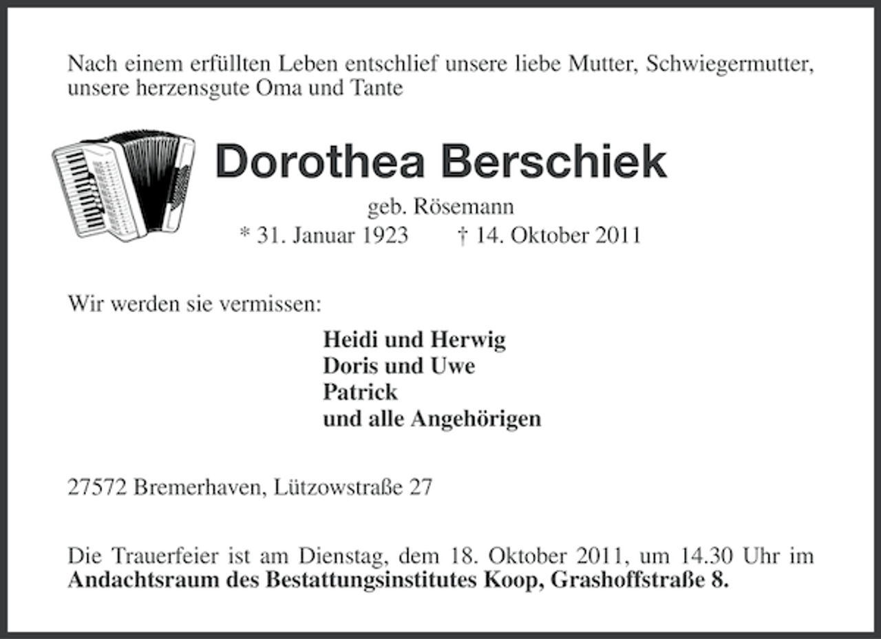 <p>Nach einem erfüllten Leben entschlief unsere liebe Mutter, Schwiegermutter,<br />unsere herzensgute Oma und Tante</p><p>Dorothea Berschiek<br />geb. Rösemann<br />* 31. Januar 1923<br />† 14. Oktober 2011<br />Wir werden sie vermissen:<br />Heidi und Herwig<br />Doris und Uwe<br />Patrick<br />und alle Angehörigen<br />27572 Bremerhaven, Lützowstraße 27<br />Die Trauerfeier ist am Dienstag, dem 18. Oktober 2011, um 14.30 Uhr im<br />Andachtsraum des Bestattungsinstitutes Koop, Grashoffstraße 8.</p>