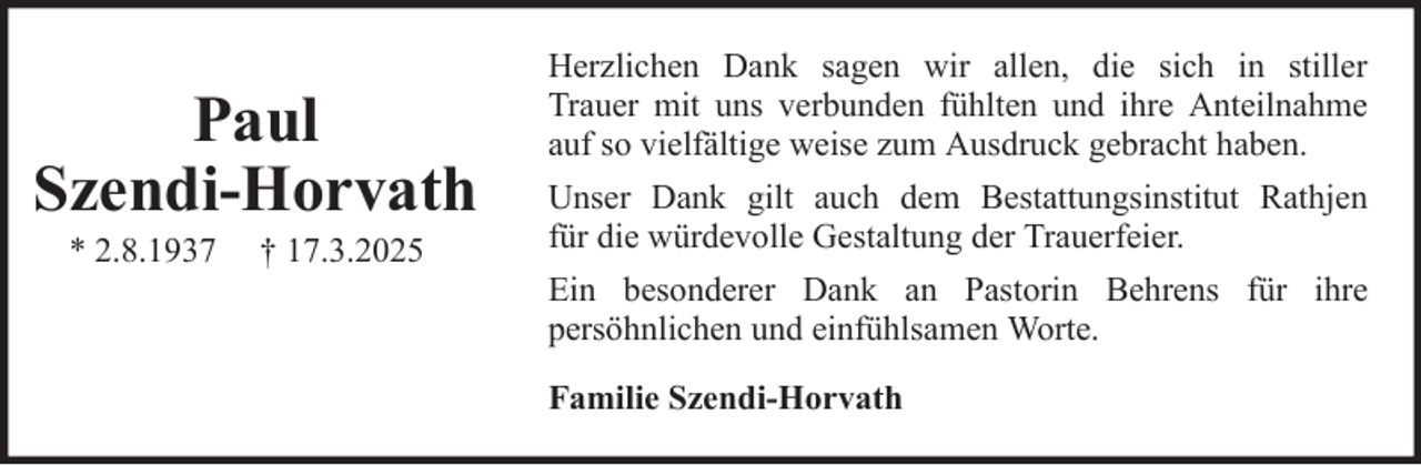 <p>Paul<br />Szendi-Horvath<br />* 2.8.1937</p><p>† 17.3.2025</p><p>Herzlichen Dank sagen wir allen, die sich in stiller<br />Trauer mit uns verbunden fühlten und ihre Anteilnahme<br />auf so vielfältige weise zum Ausdruck gebracht haben.<br />Unser Dank gilt auch dem Bestattungsinstitut Rathjen<br />für die würdevolle Gestaltung der Trauerfeier.<br />Ein besonderer Dank an Pastorin Behrens für ihre<br />persöhnlichen und einfühlsamen Worte.<br />Familie Szendi-Horvath</p>