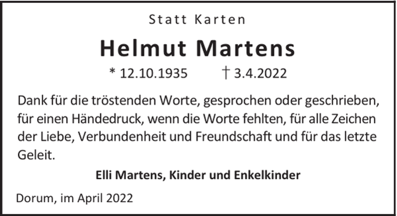 <p>Statt Karten</p><p>Helmut Martens<br />* 12.10.1935</p><p>† 3.4.2022</p><p>Dank für die tröstenden Worte, gesprochen oder geschrieben,<br />für einen Händedruck, wenn die Worte fehlten, für alle Zeichen<br />der Liebe, Verbundenheit und Freundschaft und für das letzte<br />Geleit.<br />Elli Martens, Kinder und Enkelkinder<br />Dorum, im April 2022</p>