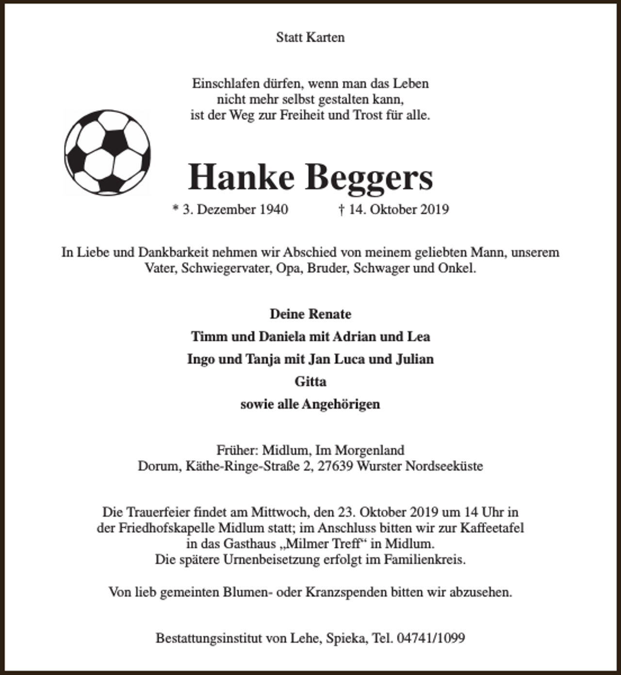 <p>Statt Karten<br />Einschlafen dürfen, wenn man das Leben<br />nicht mehr selbst gestalten kann,<br />ist der Weg zur Freiheit und Trost für alle.</p>
<p>Hanke Beggers</p>
<p>* 3. Dezember 1940</p>
<p>† 14. Oktober 2019</p>
<p>In Liebe und Dankbarkeit nehmen wir Abschied von meinem geliebten Mann, unserem<br />Vater, Schwiegervater, Opa, Bruder, Schwager und Onkel.<br />Deine Renate<br />Timm und Daniela mit Adrian und Lea<br />Ingo und Tanja mit Jan Luca und Julian<br />Gitta<br />sowie alle Angehörigen<br />Früher: Midlum, Im Morgenland<br />Dorum, Käthe-Ringe-Straße 2, 27639 Wurster Nordseeküste<br />Die Trauerfeier findet am Mittwoch, den 23. Oktober 2019 um 14 Uhr in<br />der Friedhofskapelle Midlum statt; im Anschluss bitten wir zur Kaffeetafel<br />in das Gasthaus „Milmer Treff“ in Midlum.<br />Die spätere Urnenbeisetzung erfolgt im Familienkreis.<br />Von lieb gemeinten Blumen- oder Kranzspenden bitten wir abzusehen.<br />Bestattungsinstitut von Lehe, Spieka, Tel. 04741/1099</p>